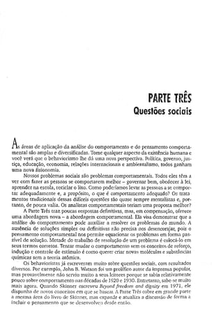 Questões sociais
A .
ix s áreas de aplicação da análise do comportamento e do pensamento comporta-
mental são amplas e diversificadas. Tome qualquer aspecto da existência humana e
você verá que o behaviorismo lhe dá uma nova perspectiva. Política, governo, jus­
tiça, educação, economia, relações internacionais e ambientalismo, todos ganham
uma nova fisionomia.
Nossos problemas sociais são problemas comportamentais. Todos eles têm a
ver com fazer as pessoas se comportarem melhor - governar bem, obedecer à lei,
aprender na escola, reciclar o lixo. Como poderíamos levar as pessoas a se compor­
tar adequadamente e, a propósito, o que é comportamento adequado? Os trata­
mentos tradicionais dessas difíceis questões são quase sempre mentalistas e, por­
tanto, de pouca valia. Os analistas comportamentais teriam uma proposta melhor?
A Parte Três traz poucas respostas definitivas, mas, em compensação, oferece
uma abordagem nova - a abordagem comportamental. Ela visa demonstrar que a
análise do comportamento pode auxiliar a resolver os problemas do mundo. A
ausência de soluções simples ou definitivas não precisa nos desencorajar, pois o
pensamento comportamental nos permite equacionar os problemas em forma pas­
sível de solução. Metade do trabalho de resolução de um problema é colocá-lo em
seus termos corretos. Tentar mudar o comportamento sem os conceitos de reforço,
indução e controle de estímulo é como querer criar novas moléculas e substâncias
químicas sem a teoria atômica.
Os behavioristas já escreveram muito sobre questões sociais, com resultados
diversos. Por exemplo, John B. Watson foi um prolífico autor da imprensa popular,
mas provavelmente não serviu muito a seus leitores porque se sabia relativamente
pouco sobre comportamento nas décadas de 1920 e 1930. Entretanto, sabe-se muito
mais agora. Quando Skinner escreveu Beyond freedom and dignity em 1971, ele
dispunha de novos conceitos em que se basear. A Parte Três cobre em grande parte
a mesma área do livro de Skinner, mas expande e atualiza a discussão de forma a
incluir o pensamento que se desenvolveu desde então.
 