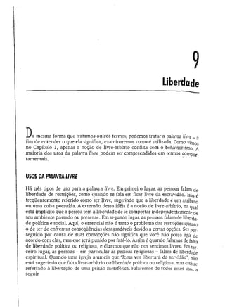 Liberdade
D a mesma forma que tratamos outros termos, podemos tratar a palavra livre - a
fim de entender o que ela significa, examinaremos como é utilizada. Como vii^s
no Capítulo 1, apenas a noção de Iivre-arbítrio conflita com o behaviorismo. A
maioria dos usos da palavra livre podem ser compreendidos em termos compor-
tamentais.
USOS DAPALAVRALIVRE
Há três tipos de uso para a palavra livre. Em primeiro lugar, as pessoas falam de
liberdade de restrições, como quando se fala em ficar livre da escravidão. Isso é
freqüentemente referido como ser livre, sugerindo que a liberdade é um atributo
ou um a coisa possuída. A extensão dessa idéia é a noção de livre-arbítrio, na qua]
está implícito que a pessoa tem a liberdade de se comportar independentemente de
seu ambiente passado ou presente. Em segundo lugar, as pessoas falam de liberda­
de política e social. Aqui, o essencial não é tanto o problema das restrições quanto
o de ter de enfrentar conseqüências desagradáveis devido a certas opções. Ser per_
seguido por causa de suas convicções não significa que você não possa agir cie
acordo com elas, mas que será punido por fazê-lo. Assim é quando falamos de falta
de liberdade política ou religiosa, e dizemos que não nos sentimos livres, Em ter­
ceiro lugar, as pessoas - em particular as pessoas religiosas - falam de liberdade
espiritual. Quando uma igreja anuncia que ‘ílesus vos libertará da servidão”, não
está sugerindo que falta livre-arbítrio ou liberdade política ou religiosa, mas está se
referindo à libertação de uma prisão metafórica. Falaremos de todos esses usos a
seguir.
 
