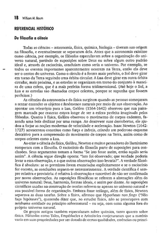 18 William M. Baum
REFERENCIAL HISTÓRICO
De filosofia a ciência
Todas as ciências - astronomia, física, química, biologia - tiveram sua origem
na filosofia, e eventualmente se separaram dela. Antes que a astronomia existisse
como ciência, por exemplo, os filósofos especulavam sobre a organização do uni­
verso natural, partindo de suposições sobre Deus ou sobre algum outro padrão
ideal e, através de raciocínio, concluíam como seria o universo. Por exemplo, se
todos os eventos importantes aparentemente ocorrem na Terra, então ela deve
ser o centro do universo. Como o círculo é a forma mais perfeita, o Sol deve girar
em torno da Terra seguindo uma órbita circular. A Lua deve girar em outra órbita
circular, mais próxima, e as estrelas se organizam em torno do conjunto à manei­
ra de uma esfera, que é a mais perfeita forma tridimensional. (Até hoje o Sol, a
Lua e as estrelas são chamados corpos celestes, porque se supunha que fossem
perfeitos.)
As ciências da astronomia e da física surgiram quando as pessoas começaram
a tentar entender os objetos e fenômenos naturais por meio de sua observação. Ao
apontar um telescópio para a Lua, Galileu (1564-1642) observou que sua paisa­
gem marcada por crateras estava ionge de ser a esfera perfeita imaginada pelos
filósofos. Quanto à física, Galileu observou o movimento de corpos cadentes, fa­
zendo uma bola deslizar por uma rampa. Ao descrever suas descobertas, ele aju­
dou a forjar as noções modernas de velocidade e aceleração. Isaac Newton (1642-
1727) acrescentou conceitos como força e inércia, criando um poderoso esquema
descritivo para a compreensão do movimento de corpos na Terra, assim como de
corpos celestes como a Lua.
Ao criar a ciência da física, Galileu, Newton e muitos pensadores do Iluminismo
romperam com a filosofia. O raciocínio da filosofia parte de suposições para con­
clusões. Seus argumentos tomam a forma “Se isto fosse assim, então aquilo seria
assim”. A ciência segue direção oposta: “Isto foi observado; que verdade poderia
levar a essa observação, e a que outras observações isso levaria?”. A verdade filosó­
fica é absoluta: se as premissas forem enunciadas explicitamente e se o raciocínio
for correto, as conclusões seguem-se necessariamente. A verdade científica é sem­
pre relativa e provisória: é relativa à observação e suscetível de não ser confirmada
por novas observações. As suposições filosóficas se referem a abstrações além do
universo natural: Deus, harmonia, formas ideais, e assim por diante. As suposições
científicas usadas na construção de teorias referem-se apenas ao universo natural e
sua possível forma de organização. Embora fosse teólogo, além de físico, Newton
separava as duas tarefas. Sobre a física, afirmou que Hypotheses non fingo (“Não
faço hipóteses”), querendo dizer que, ao estudar física, não se preocupava com
nenhuma entidade ou princípio sobrenatural - ou seja, com coisa alguma fora do
próprio universo natural.
Os gregos antigos também especularam sobre química, tanto quanto sobre
física. Filósofos como Tales, Empédocles e Aristóteles conjeturaram que a matéria
varia em suas propriedades por ser dotada de certas qualidades, essências ou princí­
 