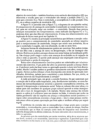190 William M. Baum
objetivo do controlador - também funciona como estímulo discriminativo (Sj?) que
determina a ocasião para que o controlador não exerça a punição (Não Cp),, ou
para que a termine (CT). Para o controlado, a conseqüência é a não punição (Não
Sp), ou o reforço negativo de terminá-la (S£).
A Figura 9.1 é parecida com a Figura 7.1, o diagrama de um episódio verbal.
O comportamento de ameaça do controlador é semelhante ao comportamento ver­
bal: para ser reforçado, exige um ouvinte - o controlado. Quando duas pessoas
reforçam mutuamente seu comportamento, como indicado nas Figuras 9.1 e 7.1,
podemos dizer que elas têm um relacionamento. O tema dos relacionamentos será
explorado de forma mais geral no Capítulo 11.
A Figura 9.1 mostra as principais características que definem a coerção: refor­
ço positivo para o comportamento do controlador associado ao reforço negativo
para o comportamento do controlado. Sempre que existir essa assimetria, diz-se
que o controlado é coagido, não tem liberdade, ou não se sente livre.
Inúmeras formas de relacionamento podem ser coercivas. Pais podem intimi­
dar um filho com a ameaça de surra ou desaprovação, a fim de conseguir obe­
diência. Professores podem ameaçar alunos com notas baixas ou humilhação públi­
ca. Um cônjuge pode coagir o outro com ameaças de escândalo ou de negação de
afeto e sexo ao parceiro. O patrão pode ameaçar seu empregado com desaprova­
ção, humilhação e perda do emprego.
Todos esses relacionamentos coercivos podem ser substituídos por relaciona-
ihentos não-coercivos. O pai pode dar afeto ou presentes quando a criança obede­
ce. O professor pode dar boas notas ou aprovação quando o aluno tem bom desem­
penho. Marido e mulher podem se gratificar mutuamente com afeto, compreensão
e apoio. Patrões podem reforçar o bom desempenho com sinais de aprovação (cer­
tificados, distintivos, móveis para o escritório) e com dinheiro. Por que, então, as
pessoas recorrem tão freqüentemente à coerção?
A razão principal é que, em geral, a coerção funciona. Os que sustentam que
a coerção não é eficaz estão enganados, pois, devidamente treinados, os seres hu­
manos são extraordinariamente sensíveis a possíveis conseqüências aversivas, em
especial à desaprovação e isolamento social. Todas as culturas têm seus tabus, e a
maior parte dos membros de qualquer grupo cultural aprende a evitar transgres­
sões sob o risco de desaprovação e de rejeição. Mesmo uma ameaça tão remota
quanto a cadeia já é suficiente para nos manter na linha. A minoria que acaba na
cadeia geralmente não foi exposta em criança a reforçadores sociais positivos e a
regras sobre conseqüências aversivas a longo prazo ~ isto é, essas pessoas recebe­
ram pouco afeto ou pouca aprovação por boas ações e nenhum reforço por seguir
regras.
O problema da coerção são as conseqüências a longo prazo para a pessoa
controlada e, eventualmente, para o controlador. Com o passar do tempo, famílias
ou sociedades que se fiam na coerção como meio de enquadrar seus membros
sofrerão desagradáveis efeitos colaterais. Os mais relevantes são o ressentimento, o
ódio e a agressão.
As pessoas que são controladas por meios aversivos, além de se sentirem m e­
nos livres, tendem a ser ressentidas, rancorosas e agressivas. É provável que a his­
tória evolutiva tenha muito a ver com isso, pois a seleção natural favoreceria indi­
 
