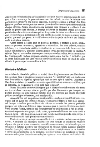 Compreender o behavtorismo 191
víduos que respondessem agressivamente aos dois maiores instrumentos de coer­
ção, a dor e a ameaça de perda de recursos. Um método certeiro de induzir com­
portamento agressivo em muitas espécies, incluindo a nossa, é infligir dor. Dois
ratinhos pacíficos começam a se atacar quase imediatamente após receberem um
choque elétrico. Assim, não deveria ser surpresa para ninguém a tendência à vio­
lência de presos nas cadeias. A ameaça de perda de recursos (perda de reforço
positivo) também induz muitas espécies à agressão, inclusive seres humanos. Basta
que se suspenda a alimentação de um pombo para que ele passe a atacar outro
pombo que está por perto. A rivalidade entre irmãos pode ser brutal em famílias
onde a afeição é escassa.
Como forma de lidar com as pessoas, portanto, a coerção é ruim, porque
torna as pessoas rancorosas, agressivas e ressentidas. Hm uma palavra, torna-as
infelizes, e o controlado infeliz eventualmente se comportará de forma aversiva
para o controlador. O desamor eventualmente leva à não cooperação e à revolta. A
criança foge ou se envolve em comportamentos autodestrutivos. O casamento aca­
ba. O empregado rouba a empresa, sabota projetos, ou se demite. O indivíduo que
se sente aprisionado em uma relação coerciva demonstra todos os sinais de infeli­
cidade. A pessoa que se sente livre é feliz.
liberdade e felicidade
Ao se falar de liberdade política ou social, diz-se freqüentemente que liberdade é
ter escolhas. Para o analista de comportamento, “ter escolhas” não tem nada a ver
com livre-arbítrio; significa apenas que mais de uma ação é possível. Consistirá a
liberdade social em ter escolhas - em ter a possibilidade de votar no candidato que
se escolheu, ou freqüentar a igreja pela qual se optou?
Nossa discussão de coerção sugere que a liberdade social consiste não tanto
em ter escolhas como em não ser punido por elas. Posso optar por integrar um
partido político ou um a religião banidos pela lei; dizemos que minha liberdade
política ou religiosa é restrita, pois serei punido.
As condições sob as quais nos sentimos livres acabam sendo idênticas às con­
dições sob as quais nos sentimos felizes. Trabalhar por salário é bem mais agradá­
vel do que trabalhar para se livrar do chicote! A maioria das pessoas preferiria
comprar um bilhete de loteria a pagar impostos para o governo. Sentimo-nos tanto
livres quanto felizes, quando nos comportamos de uma maneira e não de outra -
quando integramos um grupo e não outro, quando trabalhamos em uma tarefa e
não em outra - não porque a ação que não escolhemos seria punida, mas porque a
que escolhemos foi mais positivamente reforçada.
Evidentemente, é raro que uma escolha leve a resultados exclusivamente agra­
dáveis, A maioria das situações sociais são uma mistura de condições. Quando
alguém diz que se sente amarrado, mas feliz no casamento, está dizendo que, no
conjunto, o reforço positivo por permanecer na relação supera qualquer controle
aversivo (coerção) nela existente. Cidadãos aceitam restrições como ter de licenciar
o carro e pagar impostos se, no conjunto, o comportamento de cidadania for positi­
vamente reforçado. Discutiremos relações e governo mais adiante, no Capítulo 11.
 