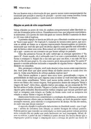 192 William M. Baum
Por ora ficamos com a observação de que, quanto menos nosso comportamento for
modelado por punição e ameaça de punição - quanto mais nossas escolhas forem
guiadas por reforço positivo - tanto mais nos sentiremos livres e felizes.
Objeções ao ponto de vista comportamental
Várias objeções ao ponto de vista do analista comportamental sobre liberdade so­
cial são levantadas pelos críticos. Consideraremos duas que julgamos especialmen­
te relevantes; (1) o ponto de vista não pode ser correto devido à natureza do dese­
jo; (2) essa visão é ingênua.
A primeira objeção se baseia na idéia de que a liberdade consiste em ser capaz
de “fazer o que quero”. No Capítulo 5, tratamos de termos como querer, que pare­
cem se referir ao futuro ou a alguma representação fantasmagórica no presente,
mostrando que você diz que quer ou deseja alguma coisa quando está inclinado a
agir de forma a obter essa coisa. Essa coisa é um reforçador, e o querer ~ a tendên­
cia a agir - ocorre em um contexto em que houve reforço no passado.
Uma das primeiras formas de ação verbal que as crianças aprendem é “Eu
quero X”. Como mando, ela é reforçada com X ou com a oportunidade de agir de
forma a conseguir X. Raquel diz a sua mãe que quer um doce, e sua mãe lhe dá o
doce ou lhe diz para pegá-lo. De uma maneira geral, uma pessoa diria “Eu quero X”
quando o ouvinte estivesse inclinado a responder de alguma forma - digamos, com
dinheiro ou conselhos.
Mas, prossegue a objeção, você pode desejar coisas nunca antes experimenta­
das. Você pode dizer que quer passar férias no Caribe mesmo se nunca tiver ido
para lá. Como uma história de reforço poderia explicar isso?
Dois fatores explicam o querer um a coisa nova: generalização e regras. A
probabilidade de dizer que quer algiima coisa só existe se você tiver tido experiên­
cia com coisas semelhantes. Talvez você nunca tenha estado no Caribe, mas já
esteve em férias e fez outras viagens. Você generaliza dentro da categoria “férias e
viagens de lazer”. Além disso, alguém (talvez um amigo, ou um comercial de TV)
lhe fala sobre o Caribe, dizendo “Vá para o Caribe e divirta-se”. Em outras palavras,
alguém gera estímulos discriminativos verbais (regras) que tornam provável que
você se comporte com relação ao Caribe da forma como você se comporta em
relação a outras “férias e viagens de lazer”.
Assim como fazem com a criatividade e a resolução de problemas, os analistas
de comportamento olham para as histórias de reforço, ao invés de postular repre­
sentações mentais, para entender o comportamento de desejo. No fim das contas,
de onde veio esse desejo interior?
A segunda objeção à explicação behaviorista da liberdade social - que é ingê­
nua - advém do ceticismo com relação ao caráter benigno do reforço positivo.
Poderia parecer que conceder ao controlador os meios para prover reforço positivo
seria conceder-lhe um poder que pode facilmente ser mal empregado. Afinal, di­
zem os críticos, o poder de dar é também o poder de tirar. Da mesma forma que o
empregador poderia coagir o empregado com a ameaça de perder sua fonte de
 