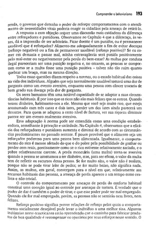 Compreender o behoviorismo 193
renda, o governo que detenha o poder de reforçar comportamentos com o atendi­
mento de necessidades vitais poderia coagir os cidadãos pela ameaça de retirá-lo.
A resposta a essa objeção requer uma discussão mais cuidadosa da diferença
entre reforçadores e punidores. Observamos no Capítulo 4 que a diferença, às ve­
zes, dá a impressão de ser arbitrária. Ficar doente é um punidor, ou é permanecer
saudável que é reforçador? Alimento-me adequadamente a fim de evitar doenças
(reforço negativo) ou a fim de permanecer saudável (reforço positivo)? Se eu co­
mer em demasia e passar mal, minha extravagância será punida positivamente
pelo mal-estar ou negativamente pela perda do bem-estar? As multas por conduta
ilegal pareceriam ser um a punição negativa e, no entanto, as pessoas se compor­
tam como se a multa fosse uma punição positiva - talvez não tão ruim quanto
quebrar um braço, mas na mesma direção.
Todas essas questões dizem respeito a normas, ou o estado habitual das coisas
na vida dos indivíduos. Alguém que seja normalmente saudável tomará uma dor de
garganta como um evento aversivo, enquanto uma pessoa com câncer trocaria de
bom grado sua doença pela dor de garganta.
Os seres humanos têm uma notável capacidade de se adaptar a suas circuns­
tâncias habituais. É por isso que os ricos não são mais felizes que os outros. Quando
temos dinheiro, habituamo-nos a ele. Mesmo que você seja muito rico, que esteja
acostumado com três casas e dois iates, perder um dos iates ainda parecerá um
desastre. Para quem se adaptou a certo nível de fartura, ver sua riqueza diminuir
parece ser um evento realmente aversivo.
Essa adaptação à norm a pode ser entendida como uma condição estabele-
cedora, semelhante à privação e saciedade. No Capítulo 4, observamos que a eficá­
cia dos reforçadores e punidores aumenta e diminui de acordo com as circunstân­
cias predominantes no passado recente. É pouco provável que o alimento seja um
reforçador poderoso para uma pessoa bem alimentada. Igualmente, o comporta­
mento do rico é menos afetado do que o do pobre pela possibilidade de ganhar ou
perder cem reais, precisamente como se o rico estivesse relativamente saciado, e o
pobre relativamente carente, A perda monetária (uma multa) torna-se aversiva
quando a pessoa se acostumou a ter dinheiro, mas, para ser eficaz, o valor da multa
tem de refletir os recursos dessa pessoa. Se for muito alto, o valor não é realista,
porque não se pode tirar leite de pedra; se for muito baixo, não significa nada.
Assim, as multas, em geral, convergem para o nível em que, relativamente aos
recursos habituais das pessoas, a ameaça de perda aparece a um tempo como rea­
lista e não-trivial.
O controle do comportamento por ameaças de perda do conforto habitual
constitui uma coerção igual ao controle por ameaças de tortura. É verdade que o
poder de dar é também o poder de tirar, e que esse poder pode ser mal empregado.
Quando ele for mal empregado, porém, as pessoas não se sentirão nem livres, nem
felizes.
Reforço positivo significa prover relações de reforço pelas quais o comporta­
mento socialmente desejável pode levar o indivíduo a uma melhor sina. Algumas
indústrias norte-americanas estão aprendendo que o caminho para fabricar produ­
tos de boa qualidade é recompensar os operários por seus esforços nesse sentido. O
 