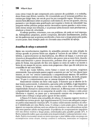 194 Williom M. Baum
custo extra é mais do que compensado pelo aumento de qualidade, e os trabalha­
dores ficam mais felizes, também. Há comunidades que já tentaram gratificar mo­
toristas por dirigir bem, em vez de puni-los por transgredir regras. Teríamos senti­
mentos bem diferentes sobre os policiais rodoviários se, de vez em quando, eles nos
parassem e nos dessem uma gratificação por respeitar o limite de velocidade! Isso
pouparia verbas públicas porque seriam necessários menos guardas e seria consu­
mido menos tempo nos tribunais, e as pessoas talvez ficassem mais predispostas a
obedecer o limite de velocidade.
O reforço positivo, entretanto, tem um problema: ele pode ser mal emprega­
do. Reforçadores pequenos, porém conspícuos, liberados imediatamente, podem
ser tão poderosos que as pessoas sacrificarão o bem-estar a longo prazo pelo ganho
a curto prazo. Essa situação pode ser chamada uma armadilha de reforço.
Armadilhas de reforço e autocontrole
Existe um reconhecimento implícito da armadilha presente em uma relação de
reforço quando as pessoas falam que alguém é “escravo de um hábito”. Os maus
hábitos, e particularmente as dependências, são difíceis de largar, e a pessoa que
vivência os desagradáveis efeitos do hábito não parece nem se sente livre. Quando
Fábio está fumando e parece descontraído, podemos dizer que ele simplesmente
gosta.de fumar, mas quando ele fica sem cigarro no meio da noite e se mostra à
beira de um ataque de nervos, somos mais propensos a dizer que ele está preso na
armadilha de um mau hábito.
Diz-se que maus hábitos, como fum ar e com er em excesso, exigiriam
autocontrole. Essa colocação parece sugerir o controle por um “eu” em algum lugar
interno, ou um “eu” interno controlando o comportamento externo. Os analistas
comportamentais rejeitam esses pontos de vista por mentalistas. Ao invés, pergun­
tam: “O que é o comportamento que as pessoas chamam de ‘autocontrole5
?”.
Autocontrole consiste em fazer uma opção. 0 fumante que se abstém de fu­
mar mostra autocontrole. A alternativa, que seria ceder ao hábito, é agir impulsiva­
m ente. O fum ante se depara com um a escolha entre duas alternativas: a
impulsividade (fumar) e o autocontrole (abster-se). A diferença entre os dois é que
a impulsividade consiste em se comportar de acordo com o reforço a curto prazo
(desfrutar o cigarro), ao passo que o autocontrole consiste em compòrtar-se de
acordo com o reforço a longo prazo (gozar de boa saúde).
A Figura 9.2 ilustra uma armadilha de reforço, 0 esquema superior mostra a
armadilha em termos gerais. Agir impulsivamente (C,) leva a um reforçador peque­
no porém relativamente imediato (SR
). 0 caráter relativamente imediato do refor­
ço é simbolizado por uma flecha curta. O reforço a curto prazo para o fumar, que
aparece no esquema inferior, está nos efeitos da nicotina e em reforçadores sociais
tais como parecer adulto ou requintado, O problema do comportamento impulsivo
está nos efeitos nocivos a longo prazo, simbolizados pelo punidor grande (Sp)- A
flecha comprida indica que a punição pela impulsividade é substancialmente retar­
dada. Podem transcorrer meses ou anos antes que o mau hábito cobre seu preço em
conseqüências como câncer, doença cardíaca e enfisema, mostradas no esquema
 