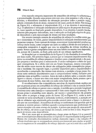 m Williom M. Baum
Uma segunda categoria importante de armadilhas de reforço é o adiamento e
a procrastinação. Quando uma pessoa está com uma cárie pequena e adia a ida ao
dentista, o desconforto imediato da obturação prevalece sobre a punição maior
adiada: eventuais dores de dente, tratamento de canal, perda do dente. Nos termos
da Figura 9.2, o adiamento é impulsividade (C,), e ir ao dentista é autocontrole
(CA
). O adiamento é reforçado imediatamente pela esquiva do pequeno desconfor­
to, mas é punido ao final pelo grande desconforto. Ir ao dentista é punido imedia­
tamente pelo pequeno desconforto, mas é reforçado ao final pela esquiva do gran­
de desconforto e pela manutenção de dentes em boas condições.
Um terceiro exemplo comum de armadilhas de reforço é o conflito entre gas­
tar e economizar. De início, gastar (impulsividade) é reforçado imediatamente por
pequenas compras. Com o passar do tempo, economizar (autocontrole) produz um
reforço muito maior, como comprar um carro ou saldar a dívida da casa própria. 0
comprador compulsivo é aquele que caiu na armadilha do reforço imediato do
gastar. Vemos o gastar compulsivo como um mau hábito ou mesmo uma dependên­
cia, porque ele é punido, ao final, pela perda de um reforço significativo.
As situações que se assemelham às da Figura 9.2 são chamadas de armadilhas
por duas razões. Em primeiro lugar, a pessoa que se comporta impulsivamente fica
presa na armadilha do reforço pequeno e imediato para a impulsividade e da puni­
ção pequena e imediata para o autocontrole. O atraso enfraquece o efeito de qual­
quer conseqüência. Se o efeito está em um futuro longínquo, mesmo conseqüên­
cias tão sérias como m orrer de câncer são subjugadas pelas conseqüências peque­
nas e imediatas. Em segundo lugar, o punidor importante para a impulsividade é‘
reconhecido e comentado. Em termos mais técnicos, a punição a longo prazo fun­
ciona como estímulo discriminativo para o comportamento verbal, inclusive para
palavras como armadilha e escravo. Antes de todo o debate sobre a conexão entre
cigarro e câncer, o fumar era visto com maior complacência; havia pessoas que o
chamavam de mau hábito, mas não era nada como hoje em dia.
O reconhecimento das conseqüências aversivas da impulsividade explica por
que as pessoas presas em armadilhas de reforço são infelizes e não se sentem livres.
A armadilha de reforço se parece com a coerção, à medida que a punição longínqua
funciona como uma ameaça e o autocontrole é visto como esquiva da ameaça. Se a
pessoa presa à armadilha ouve alguém, até mesmo e possivelmente ela própria,
falar sobre os perigos a longo prazo de fumar (Sft na Figura 9.1), então o auto­
controle se torna semelhante à submissão (embora, evidentemente, a punição por
não se submeter seja m inistrada pela conexão natural entre o fumar e a doença, e
não por um controlador). Armadilhas de reforço se conformam à lei geral de que as
pessoas se sentem presas e infelizes quando'o comportamento que prefeririam em
outras situações cria uma ameaça de punição. A pessoa que escapa de uma armadi­
lha de reforço, tal como a que escapa da coerção, sente-se livre e feliz. Pergunte a
quem já venceu uma dependência.
Não é por acaso que as conseqüências a longo prazo da Figura 9.2 se parecem
com as conseqüências últimas discutidas no Capítulo 8 e esquematizadas na Figura 8.2-
Muitos dos estímulos discriminativos verbais chamados regras e das relações de
reforço imediatas que os acompanham existem precisamente para ajudar as pesso-
as a se esquivarem de armadilhas de reforço. Quando o pai ou a mãe diz a seu filho
 