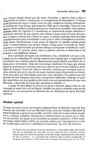 Compreender o behavionsmo 197
ara recusar drogas ilícitas que lhe sejam oferecidas, o objetivo dessa ordem é
resguardá-lo de sofrer, a longo prazo, as conseqüências da dependência. O reforço
social próximo por seguir a regra, vindo dos pais, compensa o reforço relativamen­
te imediato por usar drogas, que arrastaria o filho para a armadilha. Vistas por esse
ângulo, muitas práticas culturais parecem ser esquivas de armadilha. Usar sapatos,
exemplo dado no Capítulo 8, é semelhante ao autocontrole porque toleramos o
incômodo imediato de usar sapatos pelo reforço a longo prazo de evitar doenças.
Sem o suporte cultural sob a forma de regras, as pessoas poderiam ficar descalças
(impulsivamente) pela comodidade a curto prazo e sofrer conseqüências terríveis a
longo prazo. Retornaremos a esse ponto no Capítulo 12, quando considerarmos
como o comportamento que produz reforço a longo prazo é rotulado de “bom”,
enquanto o comportamento que produz reforço a curto prazo é rotulado de “mau”,
e no Capítulo 13, quando virmos como as práticas culturais se desenvolvem em
• resposta a conseqüências últimas.
Sem a proteção de regras e da obediência a elas, a facilidade com que o con­
trolado cai em armadilhas de reforço constitui uma tentação para o controlador. 0
controlador usa o reforço positivo abusivamente quando dispõe armadilhas de re-
forço para o controlado. Todos nós reprovamos o traficante de drogas que oferece
amostras gratuitas para crianças, mas o que dizer do governo que estabelece arma­
dilhas de reforço? Certas leis velhacas recorrem a loterias para conseguir mais re­
ceita, sabendo que gente que detesta pagar impostos jogará alegremente na loteria,
■ ainda que passe por dificuldades para arcar com esse gasto. Um governo que tire
’ proveito de uma fraqueza como essa é um governo explorador. Dado que as ques-
:■
;,tões envolvidas com esse problema têm mais a ver com gerenciamento do que com
liberdade, a discussão da exploração aguardará o Capítulo 11.
A noção de armadilhas de reforço nos ajuda a entender alguns casos de não
conseguir se sentir livre e de se libertar. Também nos ajuda a entender outro uso da
■palavra livre, uso que parece ser diferente dos que discutimos até agora: liberdade
espiritual
Uberdade espiritual
Ao longo de todas as eras, personagens religiosas falam de liberdade espiritual. Esse
discurso não tem nada a ver com liberdade social, como por exemplo a liberdade de
poder freqüentar a igreja de sua escolha. Ao invés, o foco é o mundo, os bens munda­
nos e o conforto mundano. Recomenda-se insistentemente às pessoas que se liber­
tem da servidão, do apego ou da escravidão.aos prazeres mundanos. O líder espiri­
tual indiano Meher Baba (1987), por exemplo, ensinou que “Uma importante condi­
ção da liberdade espiritual é a liberdade de todo desejo” (p. 341). Ele continua:
O homem procura objetos de prazer mundanos e tenta evitar coisas que trazem
dor, sem se aperceber que não pode ter um e fugir do outro. Enquanto houver
apego a objetos de prazermundanos, e]e terá de abrigar perpetuamente o sofrimento
de não os possuir - e o sofrimento de perdê-los após os haver conquistado. O
desapego duradouro (...) liberta de todos os desejos e de todo apego (p. 391-392),
 