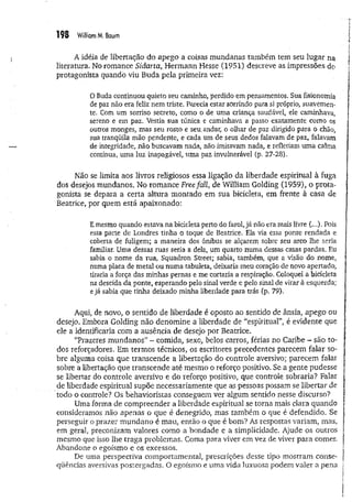 198 WilliamM
, Baum
A idéia de libertação do apego a coisas mundanas também tem seu lugar na
literatura. No romance Sidarta, Hermann Hesse (1951) descreve as impressões do
protagonista quando viu Buda pela primeira vez:
0 Buda continuou quieto seu caminho, perdido em pensamentos. Sua fisionomia
de paz não era feliz nem triste. Parecia estar sorrindo para si próprio, suavemen­
te. Com um sorriso secreto, como o de uma criança saudável, ele caminhava,
sereno e em paz. Vestia sua túnica e caminhava a passo exatamente como os
outros monges, mas seu rosto e seu..andar; o olhar de paz dirigido para o chão,
sua tranqüila mão pendente, e cada um de seus dedos falavam de paz, falavam
de integridade, não buscavam nada, não imitavam nada, e refletiam uma calma
continua, uma luz inapagável, uma paz invulnerável (p. 27-28),
Não se limita aos livros religiosos essa ligação da liberdade espiritual à fuga
dos desejos mundanos. No romance Freefall, de William Golding (1959), o prota­
gonista se depara a certa altura montado em sua bicicleta, em frente à casa de
Beatrice, por quem está apaixonado:
Emesmo quando estava na bicicleta perto do farol, já não era mais livre (...). Pois
essa parte de Londres tinha o toque de Beatrice, Ela via essa ponte rendada e
coberta de fuligem; a maneira dos ônibus se alçarem sobre seu arco lhe seria
familiar. Uma dessas ruas seria a dela, um quarto numa dessas casas pardas. Eu
sabia o nome da rua, Squadron Street; sabia, também, que a visão do nome,
numa placa de metal ou numa tabuleta, deixaria meu coração de novo apertado,
tiraria a força das minhas pernas e me cortaria a respiração. Coloquei a bicicleta
na descida da ponte, esperando pelo sinal verde e pelo sinal de virar à esquerda;
e já sabia que tinha deixado minha liberdade para trás (p. 79).
Aqui, de novo, o sentido de liberdade é oposto ao sentido de ânsia,, apego ou
desejo. Embora Golding não denomine a liberdade de “espiritual”, é evidente que
ele a identificaria com a ausência de desejo por Beatrice.
“Prazeres m undanos” - comida, sexo, belos carros, férias no Caribe - são to­
dos reforçadores. Em termos técnicos, os escritores precedentes parecem falar so­
bre alguma coisa que transcende a libertação do controle aversivo; parecem falar
sobre a libertação que transcende até mesmo o reforço positivo. Se a gente pudesse
se libertar do controle aversivo e do reforço positivo, que controle sobraria? Falar
de liberdade espiritual supõe necessariamente que as pessoas possam se libertar de
todo o controle? Os behavioristas conseguem ver algum.sentido nesse discurso?
Uma forma de compreender a liberdade espiritual se torna mais clara quando
consideramos não apenas o que é denegrido, mas também o que é defendido. Se
perseguir o prazer mundano é mau, então o que é bom? As respostas variam, mas,
em geral, preconizam valores como a bondade e a simplicidade. Ajude os outros
mesmo que isso lhe traga problemas. Coma para viver em vez de viver para comer.
Abandone o egoísmo e os excessos.
De uma perspectiva comportamental, prescrições desse tipo mostram conse­
qüências aversivas postergadas. O egoísmo e uma vida luxuosa podem valer a pena
 