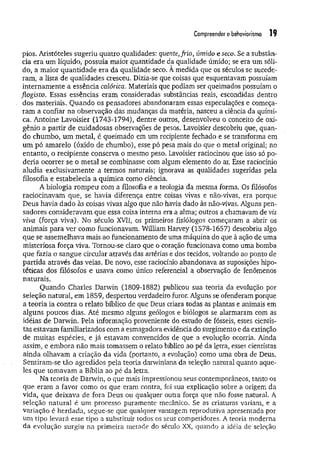 Compreender o behaviorismo 19
pios. Aristóteles sugeriu quatro qualidades: quente,frio, úmido e seco. Se a substân­
cia era um líquido, possuía maior quantidade da qualidade úmido; se era um sóli­
do, a maior quantidade era da qualidade seco. A medida que os séculos se sucede­
ram, a lista de qualidades cresceu. Dizia-se que coisas que esquentavam possuíam
internam ente a essência calórica. Materiais que podiam ser queimados possuíam o
flogisto. Essas essências eram consideradas substâncias reais, escondidas dentro
dos materiais. Quando os pensadores abandonaram essas especulações e começa­
ram a confiar na observação das mudanças da matéria, nasceu a ciência da quími­
ca. Antoine Lavoisier (1743-1794), dentre outros, desenvolveu o conceito de oxi­
gênio a partir de cuidadosas observações de pesos. Lavoisier descobriu que, quan­
do chumbo, um metal, é queimado em um recipiente fechado e se transforma em
um pó amarelo (óxido de chumbo), esse pó pesa mais do que o metal original; no
entanto, o recipiente conserva o mesmo peso. Lavoisier raciocinou que isso só po­
deria ocorrer se o metal se combinasse com algum elemento do ar. Esse raciocínio
aludia exclusivamente a termos naturais; ignorava as qualidades sugeridas pela
filosofia e estabelecia a química como ciência.
A biologia rompeu com a filosofia e a teologia da mesma forma. Os filósofos
raciocinavam que, se havia diferença entre coisas vivas e não-vivas, era porque
Deus havia dado às coisas vivas algo que não havia dado às não-vivas. Alguns pen­
sadores consideravam que essa coisa interna era a alma; outros a chamavam de vis
viva (força viva). No século XVII, os primeiros fisiólogos começaram a abrir os
animais para ver como funcionavam. William Harvey (1578-1657) descobriu algo
que se assemelhava mais ao funcionamento de uma máquina do que à ação de uma
misteriosa força viva. Tornou-se claro que o coração funcionava como uma bomba
que fazia o sangue circular através das artérias e dos tecidos, voltando ao ponto de
partida através das veias. De novo, esse raciocínio abandonava as suposições hipo­
téticas dos filósofos e usava como único referencial a observação de fenômenos
naturais.
Quando Charles Darwin (1809-1882) publicou sua teoria da evolução por
seleção natural, em 1859, despertou verdadeiro furor. Alguns se ofenderam porque
a teoria ia contra o relato bíblico de que Deus criara todas as plantas e animais em
alguns poucos dias. Até mesmo alguns geólogos e biólogos se alarmaram com as
idéias de Darwin. Pela informação proveniente do estudo de fósseis, esses cientis­
tas estavam familiarizados com a esmagadora evidência do surgimento e da extinção
de muitas espécies, e já estavam convencidos de que a evolução ocorria. Ainda
assim, e embora não mais tomassem o relato bíblico ao pé da letra, esses cientistas
ainda olhavam a criação da vida (portanto, a evolução) como uma obra de Deus.
Sentiram-se tão agredidos pela teoria darwiniana da seleção natural quanto aque­
les que tomavam a Bíblia ao pé da letra.
Na teoria de Darwin, o que mais impressionou seus contemporâneos, tanto os
que eram a favor como os que eram contra, foi sua explicação sobre a origem da
vida, que deixava de fora Deus ou qualquer outra força que não fosse natural. A
seleção natural é um processo puramente mecânico. Se as criaturas variam, e a
variação é herdada, segue-se que qualquer vantagem reprodutiva apresentada por
um tipo levará esse tipo a substituir todos os seus competidores. A teoria moderna
da evolução surgiu na primeira metade do século XX, quando a idéia de seleção
 