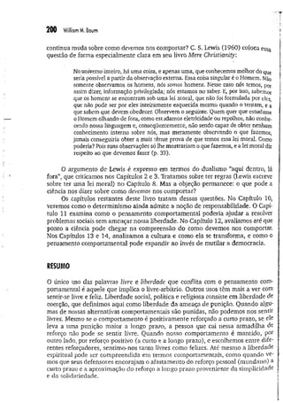 200 William M
. Boum
continua muda sobre como devemos nos comportar? C. S. Lewis (1960) coloca essa
questão de forma especialmente clara em seu livro Mere Chiistianity:
No universo inteiro, há uma coisa, e apenas uma, que conhecemos melhor do que
seria possível a partir da observação externa. Essa coisa singular é o Homem. Não
somente observamos os homens, nós somos homens. Nesse caso nós temos, por
assim dizer, informação privilegiada; nós estamos no saber. E, por isso, sabemos
que os homens se encontram sob uma lei moral, que não foi formulada por eles,
que não pode ser por eles inteiramente esquecida mesmo quando o tentam, e a
que sabem que devem obedecer. Observem o seguinte. Quem quer que estudasse
o Homem olhando de fora, como estudamos eletricidade ou repolhos, não conhe­
cendo nossa linguagem e, conseqüentemente, não sendo capaz de obter nenhum
conhecimento interno sobre nós, mas meramente observando o que fazemos,
jamais conseguiria obter a mais tênue prova de que temos essa lei moral. Como
poderia? Pois suas observações só lhe mostrariam o que fazemos, e a lei moral diz
respeito ao que devemos fazer (p. 33).
O argumento de Lewis é expresso em termos do dualismo “aqui dentro, lá
fora”, que criticamos nos Capítulos 2 e 3. Tratamos sobre ter regras (Lewis escreve
sobre ter uma lei moral) no Capítulo 8. Mas a objeção permanece: o que pode a
ciência nos dizer sobre como devemos nos comportar?
Os capítulos restantes deste livro tratam dessas questões. No Capítulo 10}
veremos como o determinismo ainda admite a nõçãò de responsabilidade. O Capí­
tulo 11 examina como o pensamento comportamental poderia ajudar a resolver
problemas sociais sem ameaçar nossa liberdade. No Capítulo 12, avaliamos até que
ponto a ciência pode chegar na compreensão do como devemos nos comportar.
Nos Capítulos 13 e 14, analisamos a cultura e como ela se transforma, e como o
pensamento comportamental pode expandir ao invés de mutilar a democracia.
RESUMO
O único uso das palavras livre e liberdade que conflita com o pensamento com­
portamental é aquele que implica o livre-arbítrio. Outros usos têm mais a ver com
sentir-se livre e feliz. Liberdade social, política e religiosa consiste em liberdade de
coerção, que definimos aqui como liberdade da ameaça de punição. Quando algu­
mas de nossas alternativas comportamentais são punidas, não podemos nos sentir
livres. Mesmo se o comportamento é positivamente reforçado a curto prazo, se ele
leva a uma punição maior a longo prazo, a pessoa que cai nessa armadilha de
reforço não pode se sentir livre. Quando nosso comportamento é mantido, por
outro lado, por reforço positivo (a curto e a longo prazo), e escolhemos entre dife­
rentes reforçadores, sentimo-nos tanto livres como felizes. Até mesmo a liberdade
espiritual pode ser compreendida em termos comportamentais, como quando ve­
mos que seus defensores encorajam o afastamento do reforço pessoal (mundano) a
curto prazo e a aproximação do reforço a longo prazo proveniente da simplicidade
e da solidariedade.
 