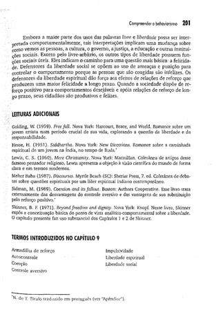 Compreender o behoviorismo 201
Embora a maior parte dos usos das palavras livre e Uberdade possa ser inter­
pretada comportamentalmente, tais interpretações implicam uma mudança sobre
coiuo vemos as pessoas, a cultura, o governo, a justiça, a educação e outras institui­
ções sociais. Exceto pelo livre-arbítrio, os outros tipos de liberdade possuem fun­
ções sociais úteis. Eles indicam o caminho para uma questão mais básica: a felicida­
de. Defensores da liberdade social se opõem ao uso de ameaças e punição para
• controlar o comportamento porque as pessoas que são coagidas são infelizes. Os
defensores da liberdade espiritual dão força aos efeitos de relações de reforço que
■produzem uma maior felicidade a longo prazo. Quando a sociedade dispõe de re­
forço positivo para comportamentos desejáveis e apóia relações de reforço de lon­
go prazo, seus cidadãos são produtivos e felizes.
leituras adicionais
Golding, W. (1959). Free fali. Nova York: Harcourt, Brace, and World. Romance sobre um
jovem artista num período crucial de sua vida, explorando a questão da liberdade e da
. responsabilidade.
Hesse, H. (1951). Siddhartha. Nova York: New Directions. Romance sobre a caminhada
espiritual de um jovem na índia, no tempo de Buda.*
Lewis, C. S. (1960). Mere Christianity. Nova York: Macmillan. Coletânea de artigos desse
. . famoso pensador religioso. Lewis apresenta a objeção à visão científica do mundo de forma
clara e em termos modernos.
; Meher Baba (1987). Discourses. Myrtle Beach (SC): Sheriar Press, 7. ed. Coletânea de deba­
tes sobre questões espirituais por um líder espiritual indiano contemporâneo.
: Sidman, M. (1989), Coercion and ítsfallout, Boston: Authors Cooperative. Esse livro trata
extensamente das desvantagens do controle aversivo e das vantagens de sua substituição
pelo reforço positivo.*
Skinner, B. F
. (1971). Beyond freedom and dignity. Nova York: Knopf. Nesse livro, Skinner
expôs a conceituação básica do ponto de vista analítico-comportamental sobre a liberdade.
O capítulo presente faz uso substancial dos Capítulos 1 e 2 de Skinner.
TERMOS INTRODUZIDOS NO CAPÍTULO 9
Armadilha de reforço Impulsividade
Autocontrole Uberdade espiritual
Coerção Liberdade social
Controle aversivo
N- de T. Título traduzido em português (ver “
Apêndice”).
 