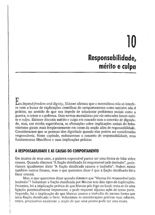 10
Responsabilidade,
mérito e culpa
E m Beyondfreedom and dignity, Skinner afirmou que o mentalismo não só interfe-
re com a busca de explicações científicas do comportamento como também não é
prático, no sentido de que nos impede de solucionar problemas sociais como a
guerra, o crime e a pobreza. Dois termos mentalistas por ele criticados foram méri­
to e culpa. Skinner discutiu mérito e culpa em conexão com o conceito de dignida­
de, mas, em minha experiência, as afirmações sobre implicações sociais do beha-
viorismo giram mais freqüentemente em torno da noção afim de responsabilidade.
Consideramos que as pessoas têm dignidade quando elas podem ser consideradas
responsáveis. Neste capítulo, enfocaremos o conceito de responsabilidade, seus
fundamentos filosóficos e suas implicações práticas.
A RESPONSABILIDADE E AS CAUSAS DO COMPORTAMENTO
Em muitos de seus usos, a palavra responsável parece ser uma forma de falar sobre
causas. Quando dizemos “A fiação danificada foi responsável pelo incêndio”, pode­
ríamos igualmente dizer “
A fiação danificada causou o incêndio”. Podem existir
também outros fatores, mas o que queremos dizer é que a fiação danificada foi o
fator crucial.
Mas, o que queremos dizer quando dizemos que “Marcus foi responsável pelo
incêndio”? Substituir a fiação danificada por Marcus tem dois tipos de implicações.
Primeiro, há a implicação prática de que Marcus pôs fogo no local; trata-se de uma
ligação potencialmente importante, e pode requerer alguma ação de nossa parte.
Segundo, há a implicação de que Marcus causou o incêndio da mesma forma que
um a fiação danificada o faria. Voltaremos às considerações práticas mais adiante;
antes, precisamos examinar a noção de que uma pessoa pode ser uma causa.
 