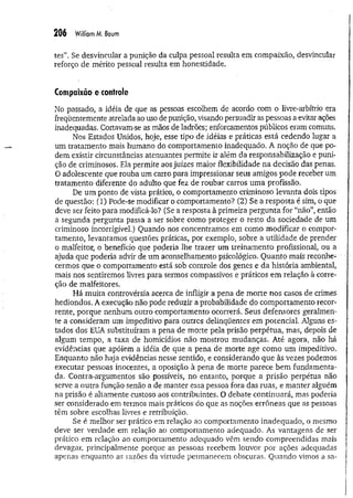 206 William M
. Baum
tes”. Se desvincular a punição da culpa pessoal resulta em compaixão, desvincular
reforço de mérito pessoal resulta em honestidade.
Compaixão e controle
No passado, a idéia de que as pessoas escolhem de acordo com o livre*arbítrio era
freqüentemente atrelada ao uso de punição, visando persuadir as pessoas a evitar ações
inadequadas. Cortavam-se as mãos de ladrões; enforcamentos públicos eram comuns.
Nos Estados Unidos, hoje, esse tipo de idéias e práticas está cedendo lugar a
um tratamento mais humano do comportamento inadequado. A noção de que po­
dem existir circunstâncias atenuantes permite ir além da responsabilização e puni­
ção de criminosos. Ela permite aos juizes maior flexibilidade na decisão das penas.
O adolescente que rouba um carro para impressionar seus amigos pode receber um
tratamento diferente do adulto que fez de roubar carros uma profissão.
De um ponto de vista prático, o comportamento criminoso levanta dois tipos
de questão: (1) Pode-se modificar o comportamento? (2) Se a resposta é sim, o que
deve ser feito para modificá-lo? (Se a resposta à primeira pergunta for “não”, então
a segunda pergunta passa a ser sobre como proteger o resto da sociedade de um
criminoso incorrigível.) Quando nos concentramos em como modificar o compor­
tamento, levantamos questões práticas, por exemplo, sobre a utilidade de prender
o malfeitor, o benefício que poderia lhe trazer um treinamento profissional, ou a
ajuda que poderia advir de um aconselhamento psicológico. Quanto mais reconhe­
cermos que o comportamento está sob controle dos genes e da história ambiental,
mais nos sentiremos livres para sermos compassivos e práticos em relação à corre­
ção de malfeitores.
Há muita controvérsia acerca de infligir a pena de morte nos casos de crimes
hediondos. A execução não pode reduzir a probabilidade do comportamento recor­
rente, porque nenhum outro comportamento ocorrerá. Seus defensores geralmen­
te a consideram um impeditivo para outros delinqüentes em potencial. Alguns es­
tados dos EUA substituíram a pena de morte pela prisão perpétua, mas, depois de
algum tempo, a taxa de homicídios não mostrou mudanças. Até agora, não há
evidências que apóiem a idéia de que a pena de morte age como um impeditivo.
Enquanto não haja evidências nesse sentido, e considerando que às vezes podemos
executar pessoas inocentes, a oposição à pena de morte parece bem fundamenta­
da. Contra-argumentos são possíveis, no entanto, porque a prisão perpétua não
serve a outra função senão a de manter essa pessoa fora das ruas, e manter alguém
na prisão é altamente custoso aos contribuintes. O debate continuará, mas poderia
ser considerado em termos mais práticos do que as noções errôneas que as pessoas
têm sobre escolhas livres e retribuição.
Se é melhor ser prático em relação ao comportamento inadequado, o mesmo
deve ser verdade em relação ao comportamento adequado. As vantagens de ser
prático em relação ao comportamento adequado vêm sendo compreendidas mais
devagar, principalmente porque as pessoas recebem louvor por ações adequadas
apenas enquanto as razões da virtude permanecem obscuras. Quando vimos a sa­
 