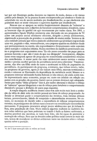 Compreender o behoviorismo 207
ber que um filantropo ganha desconto no imposto de renda, damos a ele menos
crédito pela doação. Se as pessoas fossem recompensadas por obedecer o limite de
velocidade em vez de serem multadas por desobedecer-lhe, os que obedecem não
poderiam mais se sentir virtuosos e superiores àqueles que desobedecem.
Pessoas que se apegam ao mérito freqüentemente chamam de “suborno” o
uso de recompensas com o objetivo de fortalecer comportamentos desejáveis, como
se houvesse algo de ignóbil em agir corretamente por razões claras. Em 1991, a
apresentadora Oprah Winfrey promoveu uma discussão em seu programa de TV
sobre um projeto social altam ente eficiente, dirigido a jovens adolescentes,
objetivando a prevenção da gravidez e a conclusão do ensino médio. Tratava-se de
uma entidade privada que estava ajudando adolescentes que já tinham engravidado
uma vez, pagando a elas, semanalmente, uma pequena quantia em dinheiro desde
que permanecessem na escola, não engravidassem e freqüentassem aulas especiais
sobre nutrição e cuidados infantis. Muitos membros da audiência protestaram con­
tra o programa com argumentos como “Eu não posso concordar em pagar para as
pessoas fazerem o que não é mais do que sua obrigação”. Ironicamente, objeções
como essas surgiram apesar do programa ter economizado consideráveis recursos
dos contribuintes. A m aior parte das mães adolescentes nunca termina o ensino
médio e precisa receber pensão da previdência social para sobreviver.* Freqüente­
mente; elas têm um filho atrás do outro e continuam na folha de pagamento da
previdência. As participantes do programa, entretanto, que tinham estado, todas,
no programa do governo, agora já não tinham mais filhos, estavam terminando a
escola e estavam se libertando da dependência da assistência social. Mesmo se o
programa estivesse utilizando fundos federais (e não estava), ele ainda assim esta­
ria representando um a economia, porque seu custo era irrisório em relação aos
gastos com as pensões do governo. Insistir que as pessoas deveriam agir adequada­
mente por razões “delas próprias” (isto é, por razões obscuras) e chamar o reforço
de “suborno” apenas bloqueiam o uso do reforço para fortalecer o comportamento
desejável e poupar o dinheiro de quem paga impostos.
A reação daquela audiência mostra como tem sido muito mais lenta a aceita­
ção da idéia de abrir mão do mérito pessoal em favor do reforço programado. Ao
decidir se deveriam punir o comportamento das meninas, essas mesmas pessoas
teriam, provavelmente, falado de compaixão e circunstâncias atenuantes. No en­
tanto, no momento de decidir sobre a conveniência de reforçar comportamentos
corretos, os participantes do debate nunca levaram em consideração circunstâncias
atenuantes. O program a procurava atingir jovens adolescentes que já tinham fi­
lhos, uma população de risco. Muito embora algumas mulheres no auditório fos­
sem mães solteiras que bem poderiam ter trazido à baila os fatores ambientais, o
destino provável das meninas, se nada fosse feito, não foi capaz de promover a
aceitação do reforço. Para que as decisões sobre política social tornem-se mais viá­
veis, temos de considerar os efeitos ambientais tanto nas decisões sobre o reforço
quanto sobre a punição.
*N. de T, Esse exemplo não se refere ao Brasil.
 