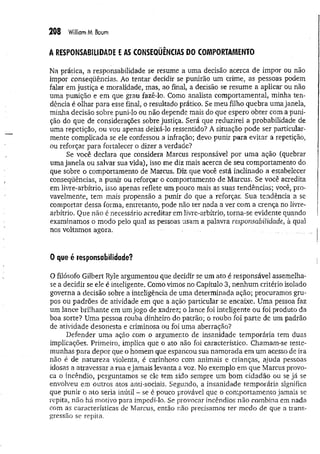 208 William M. Baum
A RESPONSABILIDADE E AS CONSEQÜÊNCIAS DO COMPORTAMENTO
Na prática, a responsabilidade se resume a uma decisão acerca de impor ou não
impor conseqüências. Ao tentar decidir se punirão um crime, as pessoas podem
falar em justiça e moralidade, mas, ao final, a decisão se resume a aplicar ou não
uma punição e em que grau fazê-lo. Como analista comportamental, minha ten­
dência é olhar para esse final, o resultado prático. Se meu filho quebra uma janela,
minha decisão sobre puni-lo ou não depende mais do que espero obter com a puni­
ção do que de considerações sobre justiça. Será que reduzirei a probabilidade de
uma repetição, ou vou apenas deixá-lo ressentido? A situação pode ser particular­
mente complicada se ele confessou a infração; devo punir para evitar a repetição,
ou reforçar para fortalecer o dizer a verdade?
Se você declara que considera Marcus responsável por uma ação (quebrar
uma janela ou salvar sua vida), isso me diz mais acerca de seu comportamento do
que sobre o comportamento de Marcus. Diz que você está inclinado a estabelecer
conseqüências, a punir ou reforçar o comportamento de Marcus. Se você acredita
em livre-arbítrio, isso apenas reflete um pouco mais as suas tendências; você, pro­
vavelmente, tem mais propensão a punir do que a reforçar. Sua tendência a se
comportar dessa forma, entretanto, pode não ter nada a ver com a crença no livre-
arbítrio, Que não é necessário acreditar em livre-arbítrio, torna-se evidente quando
examinamos o modo pelo qual as pessoas usam a palavra responsabilidade, à qual
nos voltamos agora.
0 que é responsabilidade?
O filósofo Gilbert Ryle argumentou que decidir se um ato é responsável assemelha-
se a decidir se ele é inteligente. Como vimos no Capítulo 3, nenhum critério isolado
governa a decisão sobre a inteligência de uma determinada ação; procuramos gru­
pos ou padrões de atividade em que a ação particular se encaixe. Uma pessoa faz
um lance brilhante em um jogo de xadrez; o lance foi inteligente ou foi produto da
boa sorte? Uma pessoa rouba dinheiro do patrão; o roubo foi parte de um padrão
de atividade desonesta e criminosa ou foi uma aberração?
Defender uma ação com o argumento de insanidade temporária tem duas
implicações. Primeiro, implica que o ato não foi característico. Chamam-se teste­
munhas para depor que o homem que espancou sua namorada em um acesso de ira
não é de natureza violenta, é carinhoso com animais e crianças, ajuda pessoas
idosas a atravessar a rua e jamais levanta a voz. No exemplo em que Marcus provo­
ca o incêndio, perguntamos se ele tem sido sempre um bom cidadão ou se já se
envolveu em outros atos anti-sociais. Segundo, a insanidade temporária significa
que punir o ato seria inútil - se é pouco provável que o comportamento jamais se
repita, não há motivo para impedi-lo. Se provocar incêndios não combina em nada
com as características de Marcus, então não precisamos ter medo de que a trans­
gressão se repita.
 