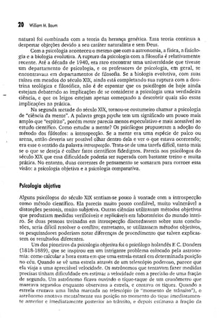 20 William M
. Baum
natural foi combinada com a teoria da herança genética. Essa teoria continua a
despertar objeçoes devido a seu caráter naturalista e sem Deus.
Com a psicologia aconteceu o mesmo que com a astronomia, a física, a fisiolo­
gia e a biologia evolutiva. A ruptura da psicologia com a filosofia é relativam ente
recente. Até a década de 1940, era raro encontrar um a universidade que tivesse
um departam ento de psicologia, e os professores de psicologia, em geral, se
encontravam em departam entos de filosofia. Se a biologia evolutiva, com suas
raízes em meados do século XIX, ainda está completando sua ruptura com a dou­
trina teológica e filosófica, não é de espantar que os psicólogos de hoje ainda
estejam debatendo as implicações de se considerar a psicologia um a verdadeira
ciência, e que os leigos estejam apenas começando a descobrir quais são essas
implicações na prática.
Na segunda metade do século XIX, tornou-se costumeiro chamar a psicologia
de “ciência da mente”. A palavra grega psyche tem um significado um pouco mais
amplo que “espírito”, porém mente parecia menos especulativo e mais acessível ao
estudo científico. Como estudar a mente? Os psicólogos propuseram a adoção do
método dos filósofos: a introspecção. Se a mente era uma espécie de palco ou
arena, então deveria ser possível olhar dentro dela e ver o que estava ocorrendo;
era esse o sentido da palavra introspecção. Trata-se de um a tarefa difícil, tanto mais
se o que se deseja é colher fatos científicos fidedignos. Parecia aos psicólogos do
século XIX que essa dificuldade poderia ser superada com bastante treino e muita
prática, No entanto, duas correntes de pensamento se somaram para corroer essa
visão: a psicologia objetiva e a psicologia comparativa.
Psicologia objetiva
Alguns psicólogos do século XIX sentiam-se pouco à vontade com a introspecção
como método científico. Ela parecia muito pouco confiável, muito vulnerável a
distorções pessoais, muito subjetiva. Outras ciências utilizavam métodos objetivos
que produziam medidas verificáveis e replicáveis em laboratórios do m undo intei­
ro. Se duas pessoas treinadas em introspecção discordassem sobre suas conclu­
sões, seria difícil resolver o conflito; entretanto, se utilizassem métodos objetivos,
os pesquisadores poderiam notar diferenças de procedimento que talvez explicas­
sem os resultados diferentes.
Um dos pioneiros da psicologia objetiva foi o psicólogo holandês E C. Donders
(1818-1889), que se inspirou em um intrigante problema colocado pela astrono­
mia: como calcular a. hora exata em que uma estrela estará em determinada posição
no céu. Quando se vê uma estrela através de um telescópio poderoso, parece que
ela viaja a uma apreciável velocidade. Os astrônomos que tentavam fazer medidas
precisas tinham dificuldade em estimar a velocidade com a precisão de um a fração
de segundo. Um astrônomo ficava ouvindo o tique-taque de um cronômetro que
marcava segundos enquanto observava a estrela, e contava os tiques. Quando a
estrela cruzava uma linha marcada no telescópio (o “momento de trânsito”), o
astrônomo anotava mentalmente sua posição no momento do tique imediatamen­
te anterior e imediatamente posterior ao trânsito, e depois estimava a fração da
 