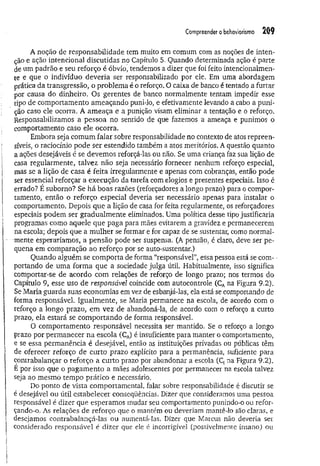 Compreendero behaviorismo 209
A noção de responsabilidade tem muito em comum com as noções de inten­
ção e ação intencional discutidas no Capítulo 5. Quando determinada ação é parte
de um padrão e seu reforço é óbvio, tendemos a dizer que foi feito intencionalmen­
te e que o indivíduo deveria ser responsabilizado por ele. Em uma abordagem
prática da transgressão, o problema é o reforço. O caixa de banco é tentado a furtar
por causa do dinheiro. Os gerentes de banco normalmente tentam impedir esse
tipo de comportamento ameaçando puni-lo, e efetivamente levando a cabo a puni­
ção caso ele ocorra. A am eaça e a punição visam eliminar a tentação e o reforço.
Responsabilizamos a pessoa no sentido de que fazemos a ameaça e punimos o
comportamento caso ele ocorra.
Embora seja comum falar sobre responsabilidade no contexto de atos repreen­
síveis, o raciocínio pode ser estendido também a atos meritórios. A questão quanto
a ações desejáveis é se devemos reforçá-las ou não. Se uma criança faz sua lição de
casa regularmente, talvez não seja necessário fornecer nenhum reforço especial,
mas se a lição de casa é feita irregularmente e apenas com cobranças, então pode
ser essencial reforçar a execução da tarefa com elogios e presentes especiais. Isso é
errado? E suborno? Se há boas razões (reforçadores a longo prazo) para o compor­
tamento, então o reforço especial deveria ser necessário apenas para instalar o
comportamento. Depois que a lição de casa for feita regularmente, os reforçadores
especiais podem ser gradualm ente eliminados. Uma política desse tipo justificaria
programas como aquele que paga para mães evitarem a gravidez e permanecerem
na escola; depois que a m ulher se formar e for capaz de se sustentar, como normal­
mente esperaríamos, a pensão pode ser suspensa. (A pensão, é claro, deve ser pe­
quena em comparação ao reforço por se auto-sustentar.)
Quando alguém se comporta de forma “responsável”, essa pessoa está se com­
portando de uma form a que a sociedade julga útil. Habitualmente, isso significa
comportar-se de acordo com relações de reforço de longo prazo; nos termos do
Capítulo 9, esse uso de responsável coincide com autocontrole (CAna Figura 9.2).
Se Maria guarda suas economias em vez de esbanjá-las, ela está se comportando de
forma responsável. Igualmente, se Maria permanece na escola, de acordo com o
reforço a longo prazo, em vez de abandoná-la, de acordo com o reforço a curto
prazo, ela estará se com portando de forma responsável.
O comportamento responsável necessita ser mantido. Se o reforço a longo
prazo por permanecer na escola (CA
) é insuficiente para manter o comportamento,
e se essa permanência é desejável, então as instituições privadas ou públicas têm
de oferecer reforço de curto prazo explícito para a permanência, suficiente para
contrabalançar o reforço a curto prazo por abandonar a escola (Q na Figura 9.2).
E por isso que o pagam ento a mães adolescentes por permanecer na escola talvez
seja ao mesmo tempo prático e necessário.
Do ponto de vista comportamental, falar sobre responsabilidade é discutir se
é desejável ou útil estabelecer conseqüências. Dizer que consideramos uma pessoa
responsável é dizer que esperamos mudar seu comportamento punindo-o ou refor-
çando-o. As relações de reforço que o mantém ou deveriam mantê-lo são claras, e
desejamos contrabalançá-las ou aumentá-las. Dizer que Marcus não deveria ser
considerado responsável é dizer que ele c incorrigível (possivelmente insano) ou
 
