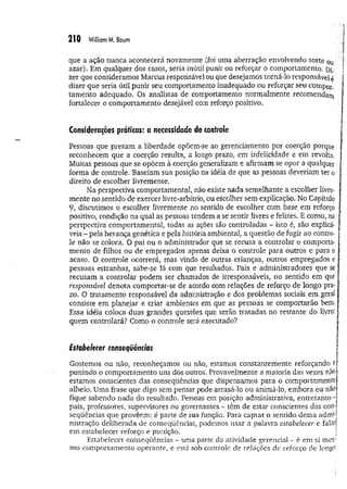 210 William M. Baum
que a ação nunca acontecerá novamente (foi uma aberração envolvendo sorte oq j
azar). Em qualquer dos casos, seria inútil punir ou reforçar o comportamento. Di, !
zer que consideramos Marcus responsável ou que desejamos torná-lo responsável 4 ;
dizer que seria útil punir seu comportamento inadequado ou reforçar seu compor ­
tam ento adequado. Os analistas de comportamento normalmente recomendam
fortalecer 0 comportamento desejável com reforço positivo.
Considerações práticas: a necessidade de controle
Pessoas que prezam a liberdade opõem-se ao gerenciamento por coerção porque
reconhecem que a coerção resulta, a longo prazo, em infelicidade e em revolta,
Muitas pessoas que se opõem à coerção generalizam e afirmam se opor a qualquer :
forma de controle. Baseiam sua posição na idéia de que as pessoas deveriam ter 0
direito de escolher livremente.
Na perspectiva comportamental, não existe nada semelhante a escolher livre- f
mente no sentido de exercer livre-arbítrio, ou escolher sem explicação. No Capítulo í
9, discutimos o escolher livremente no sentido de escolher com base em reforço •
positivo, condição na qual as pessoas tendem a se sentir livres e felizes. E como, na |
perspectiva comportamental, todas as ações são controladas - isto é, são explicá- ;
veis - pela herança genética e pela história ambiental, a questão de fugir ao contro­
le não se coloca. O pai ou 0 administrador que se recusa a controlar o comporta- ;
mento de filhos ou de empregados apenas deixa o controle para outros e para 0 í;
acaso. O controle ocorrerá, mas vindo de outras crianças, outros empregados e í
pessoas estranhas, sabe-se lá com que resultados. Pais e administradores que se ;
recusam a controlar podem ser chamados de irresponsáveis, no sentido em que í
responsável denota comportar-se de acordo com relações de reforço de longo pra- 
zo. O tratamento responsável da administração e dos problemas sociais em geral í
consiste em planejar e criar ambientes em que as pessoas se comportarão bem, ;
i
Essa idéia coloca duas grandes questões que serão tratadas no restante do livro: |
quem controlará? Como o controle será executado?
Estabelecer consequências
Gostemos ou não, reconheçamos ou não, estamos constantemente reforçando e ;
punindo o comportamento uns dos outros. Provavelmente a maioria das vezes não j
estamos conscientes das conseqüências- que dispensamos para o comportamento r
alheio. Uma frase que digo sem pensar pode arrasá-lo ou animá-lo, embora eu não
fique sabendo nada do resultado. Pessoas em posição administrativa, entretanto -
pais, professores, supervisores ou governantes - têm de estar conscientes das con­
seqüências que provêem: é parte de sua função. Para captar o sentido dessa admn
nistração deliberada de conseqüências, podemos usar a palavra estabelecer e falai)
em estabelecer reforço e punição. 1
Estabelecer conseqüências - uma parte da atividade gerencial - é em si mes-'
mo comportamento operante, e está sob controle de relações de reforço de longQ
 