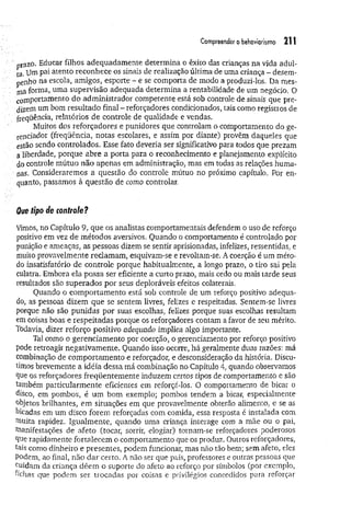 Compreender o behoviorismo 2 1 !
prazo. Educar filhos adequadamente determina o êxito das crianças na vida adul­
ta. Pa*atento reconhece os sinais de realização última de uma criança - desem-
penho na escola, amigos, esporte - e se comporta de modo a produzi-los. Da mes­
ma forma, uma supervisão adequada determina a rentabilidade de um negócio. 0
comportamento do administrador competente está sob controle de sinais que pre­
dizem um bom resultado final - reforçadores condicionados, tais como registros de
freqüência, relatórios de controle de qualidade e vendas.
Muitos dos reforçadores e punidores que controlam o comportamento do ge­
renciador (freqüência, notas escolares, e assim por diante) provêm daqueles que
estão sendo controlados. Esse fato deveria ser significativo para todos que prezam
a liberdade, porque abre a porta para o reconhecimento e planejamento explícito
do controle mútuo não apenas em administração, mas em todas as relações huma­
nas. Consideraremos a questão do controle mútuo no próximo capítulo. Por en­
quanto, passamos à questão de como controlar.
Que tipo de controle?
Vimos, no Capítulo 9, que os analistas comportamentais defendem o uso de reforço
positivo em vez de métodos aversivos. Quando o comportamento é controlado por
punição e ameaças, as pessoas dizem se sentir aprisionadas, infelizes, ressentidas, e
muito provavelmente reclamam, esquivam-se e revoltam-se. A coerção é um méto­
do insatisfatório de controle porque habitualmente, a longo prazo, o tiro sai pela
culatra. Embora ela possa ser eficiente a curto prazo, mais cedo ou mais tarde seus
resultados são superados por seus deploráveis efeitos colaterais.
Quando o comportamento está sob controle de um reforço positivo adequa­
do, as pessoas dizem que se sentem livres, felizes e respeitadas. Sentem-se livres
porque não são punidas por suas escolhas, felizes porque suas escolhas resultam
em coisas boas e respeitadas porque os reforçadores contam a favor de seu mérito.
Todavia, dizer reforço positivo adequado implica algo importante.
Tal como o gerenciamento por coerção, o gerenciamento por reforço positivo
pode retroagir negativamente. Quando isso ocorre, há geralmente duas razões: má
combinação de comportamento e reforçador, e desconsideração da história. Discu­
timos brevemente a idéia dessa má combinação no Capítulo 4, quando observamos
que os reforçadores freqüentemente induzem certos tipos de comportamento e são
também particularmente eficientes em reforçá-los. O comportamento de bicar o
disco, em pombos, é um bom exemplo; pombos tendem a bicar, especialmente
objetos brilhantes, em situações em que provavelmente obterão alimento, e se as
bicadas em um disco forem reforçadas com comida, essa resposta é instalada com
muita rapidez. Igualmente, quando uma criança interage com a mãe ou o pai,
Manifestações de afeto (tocar, sorrir, elogiar) tornam-se reforçadores poderosos
que rapidamente fortalecem o comportamento que os produz. Outros reforçadores,
tais como dinheiro e presentes, podem funcionar, mas não tão bem; sem afeto, eles
Podem, ao final, não dar certo. A não ser que pais, professores e outras pessoas que
cuidam da criança dêem o suporte do afeto ao reforço por símbolos (por exemplo,
fichas que podem ser trocadas por coisas e privilégios concedidos para reforçar
 