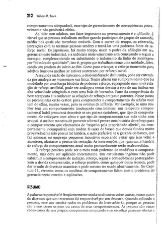 212 William M. Baum
comportamentos adequados), esse tipo de gerenciamento de conseqüências prova­
velmente não produzirá efeito.
Ao lidar com adultos, um fator importante no gerenciamento é a afiliação. É
visível que as pessoas trabalham melhor quando participam de grupos de tamanho
médio nos quais são membros estáveis, Com o correr do tempo, as reiteradas
interações com as mesmas pessoas tendem a torná-las uma poderosa fonte de re­
forço social. Os japoneses, há muito tempo, usam o poder da afiliação em seu
gerenciamento industrial, e a indústria norte-americana está começando a seguir o
exemplo, complementando ou substituindo o isolamento da linha de montagem
por “círculos de qualidade”, isto é, grupos que trabalham como uma unidade, fabri­
cando um produto do início ao fim. Como para crianças, o reforço monetário para
adultos funciona melhor se estiver sustentado por reforço social.
A segunda razão de insucesso, a desconsideração da história, pode ser entendi­
da por analogia ao momentum em física- Tentar alterar um comportamento que foi
modelado por uma longa história de poderoso reforço, superpondo uma nova rela­
ção de reforço artificial, pode ser análogo a tentar desviar a rota de um ônibus em
alta velocidade atingindo-o com uma bola de borracha. Parte da competência do
bom terapeuta é reconhecer as relações de reforço antigas e potentes. Nesse ponto
os psicanalistas estão certos: para compreender o comportamento do adulto você
tem de olhar, muitas vezes, para os eventos da infância. Por exemplo, se uma mu­
lher tem um comportamento inadequado com homens, um terapeuta compor-
tamental hábil procurará descobrir se seu pai era carinhoso, que tipo de comporta­
mento ele reforçava com afeto e que tipo de comportamento sua mãe tinha com
seu pai. A melhor m aneira de prevenir o furto é prover uma história de reforço para
o comportamento que chamamos de “respeito pela propriedade alheia”, ou com­
portamento incompatível com roubar, O caixa de banco que desvia fundos muito
provavelmente não possui tal história, e seria preferível se o gerente do banco, que
faz ameaças ou emprega pequenos incentivos esperando evitar que isso volte a
acontecer, afastasse a pessoa da tentação. As intervenções que ignoram a história
de reforço do comportamento atual muito provavelmente serão malsucedidas.
O reforço positivo pode ser o meio mais poderoso de modificar o comporta­
mento, mas deve ser aplicado corretamente. Um entusiasmo ingênuo não pode
substituir a compreensão de indução, reforço, regras e conseqüências postergadas.
Sem a devida compreensão, o reforço positivo, como qualquer outra técnica, pode
dar errado de diversas maneiras e pode mesmo ser usado abusivamente. No Capf-
tulo 11, veremos como os analistas de comportamento lidam com o problema do
gerenciamento, correto e eqüitativo.
RESUMO
A palavra responsável é freqüentemente usada no discurso sobre causas, como quan­
do dizemos que um terrem oto foi responsável por um desastre. Quando aplicado a
pessoas, esse uso suscita todos os problemas do livre-arbítrio, porque as pessoas
são vistas como origem ou causa de seus comportamentos. As pessoas são vistas
como causa de seu próprio comportamento quando suas escolhas parecem óbvias e
 