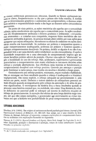 Compreender o behoviorismo 213
aS causas ambientais permanecem obscuras. Quando os fatores ambientais tor­
nam-se claros, freqüentemente se diz que a pessoa não tinha escolha. À medida
que os determinantes genéticos e ambientais são compreendidos, o discurso sobre
livre-arbítrio e responsabilidade tende a dar lugar ao discurso sobre circunstâncias
atenuantes.
Do ponto de vista prático, as ações meritórias são aquelas que a comunidade
reforça; ações condenáveis são aquelas que a comunidade pune. As ações condená­
veis são freqüentemente atribuídas a fatores genéticos e ambientais - circunstân­
cias atenuantes - e tratadas com compaixão, enquanto feitos meritórios são nor­
malmente atribuídos à pessoa. As pessoas tentam obter crédito por suas ações para
assegurar que sejam reforçadas. Reconhecer os efeitos do ambiente em ações meri­
tórias resulta em honestidade. Se podemos ser práticos e compassivos quanto a
punir comportamentos inadequados, podemos ser práticos e honestos quanto a
reforçar comportamentos desejáveis. Na prática, decidir se alguém é ou não é res­
ponsável vem a ser uma decisão sobre estabelecer ou não conseqüências. O apelo à
insanidade temporária ou a uma aberração do comportamento implica que ne­
nhum benefício prático advirá da punição. Chamar uma ação de “afortunada” su­
põe a inutilidade do uso do reforço. Pais, professores, supervisores e governantes
gerenciariam o comportamento com maior eficiência se tomassem decisões sobre
reforço e punição abertamente. Sua eficiência seria máxima se fortalecessem o
comportamento desejável com reforço positivo. Controle por ameaças e punição
pode funcionar a curto prazo, mas resulta em revoltas e desafeto a longo prazo.
... Gerenciamento por reforço positivo, entretanto, requer cuidado e habilidade.
Não se consegue um bom resultado quando o reforço é inadequado e a história é
negligenciada. Em nossa espécie, o reforço adequado ao gerenciamento é, pelo
menos em parte, social. Dinheiro e outros símbolos de reforçadores parecem ser
mais eficazes quando acompanhados pelo reforço da aprovação e do afeto de pes­
soas significativas. O menosprezo da história leva a maus resultados quando se
presume uma história normal que, na realidade, não existe. Uma história de refor­
ço deficiente ou anormal pode se sobrepor até mesmo às melhores relações de
reforço de gerenciamento. A correção dos efeitos de uma longa história exige tera­
pia; até que eles sejam corrigidos, o gerenciador age corretamente ao evitar con­
textos em que a história tem probabilidade de gerar comportamento inadequado.
leituras adicionais
Hineline, P
. N. (1990). The origins of environment-based psychological theory. Journal ofthe
Experimental Analysis of Behavior, 53. 305-320. Esse artigo, que é uma resenha do livro
clássico de Skinner, Behavior of organisms, compara explicações do comportamento basea­
das no ambiente com explicações baseadas no organismo.
Skinner, B. F
. (1971). Beyond freedom and digmty. Nova York: Knopf. Os Capítulos 3, 4 e 5,
sobre dignidade, punição e alternativas à punição, tratam de temas semelhantes àqueles
tratados no presente capítulo.*
N. de T. Título traduzido em português (ver “
Apêndice”).
 