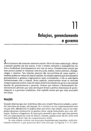 Relações, gerenciamento
e governo
c
Ueres humanos são criaturas altamente sociais. Muito de nossa estimulação, reforço
e punição provêm uns dos outros. O dar e receber estímulos e conseqüências nos
leva a estabelecer relacionamentos uns com os outros. Consideramos natural que
uma pessoa normal se relacione com seus pais, irmãos, outros parentes, cônjuge,
amigos e vizinhos. Tais relações pessoais são características de nossa espécie, e
também podem ser vistas em outras espécies. As relações especiais que denominamos
gerenciamento e governo originaram-se mais recentemente, e nós as associamos
exclusivamente com a cultura. Neste capítulo, examinaremos como os analistas
comportamentais podem tratar do tópico relativo às relações em geral, e em especial
àquelas de gerenciamento e governo. Pessoas que criticam o behaviorismo fre­
qüentemente afirmam que essa abordagem levará a práticas desumanas de geren­
ciamento e a governos totalitários. Este capítulo mostra por que essas acusações
são falsas.
RELAÇÕES
Quando dizemos que dois indivíduos têm uma relação? Encontros isolados, a gran­
des intervalos de tempo, não bastam. Se o carteiro e eu nos cumprimentamos uma
vez por mês, dificilmente se poderá dizer que temos uma relação, mas se nos cum­
primentássemos diariamente já poderia haver algum fundamento para essa afir­
mação. Embora a freqüência de interações necessária para dizer que duas pessoas
têm um relacionamento varie de falante a falante, quanto maior ela for, maior será
a probabilidade desse tipo de comportamento verbal.
Se uma relação consiste em interações freqüentemente repetidas, ainda pre­
cisamos esclarecer o que queremos dizer com interação. As Figuras 7.J e 9.1 mos-
 