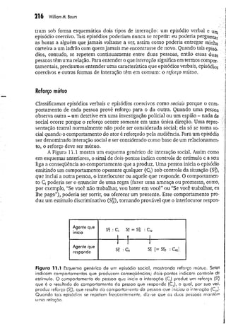 216 William M
. Baum
tram sob forma esquemática dois tipos de interação: um episódio verbal e
episódio coercivo. Tais episódios poderiam nunca se repetir: eu poderia perguntar
as horas a alguém que jamais voltasse a ver, assim como poderia entregar minha I
carteira a um ladrão com quem jamais me encontrasse de novo. Quando tais episó. j
dios, contudo, se repetem continuamente entre duas pessoas, então essas duas ]
pessoas têm uma relação. Para entender o que interação significa em termos compor. *
tamentais, precisamos entender um a característica que episódios verbais, episódios í
coercivos e outras formas de interação têm em comum: o reforço mútuo.
Reforço mútuo
Classificamos episódios verbais e episódios coercivos como sociais porque o com­
portamento de cada pessoa provê reforço para o da outra. Quando uma pessoa ■
observa outra - um detetive em uma investigação policial ou um espião - nada de ,v
social ocorre porque o reforço ocorre somente em um a única direção. Uma repre- í
sentação teatral normalmente não pode ser considerada social; ela só se torna so- ;
ciai quando o comportamento do ator é reforçado pela audiência. Para um episódio
ser denominado interação social e ser considerado como base de um relacionamen­
to, o reforço deve ser mútuo.
A Figura 11.1 mostra um esquema genérico de interação social. Assim como
em esquemas anteriores, o sinal de dois-pontos indica controle de estímulo e a seta
liga a conseqüência ao comportamento que a produz. Uma pessoa inicia o episódio
emitindo um comportamento operante qualquer (C,) sob controle da situação (Sft,
que inclui a outra pessoa, o interlocutor ou aquele que responde. O comportamen­
to Cj poderia ser o enunciar de uma regra (fazer uma ameaça ou promessa, como,
por exemplo, “Se você não trabalhar, vou bater em você” ou “Se você trabalhar, eu
lhe pago”), poderia ser sorrir, ou oferecer um presente. Esse comportamento pro­
duz um estímulo discriminativo (S r ), tornando provável que o interlocutor respon-
Agente que
inicia
Si : C, SÏ = S
P
2 : C1
2
i î I
Agente que
responde
1 1 1
Sr : C r Sr [= Srí : Cm]
Figura 11.1 Esquema genérico de um episódio social, mostrando reforço mútuo. Setas
indicam comportamentos que produzem conseqüências; dois-pontos indicam controle de
estímulo. O comportamento da pessoa que inicia a interação (C^ produz um reforço (S*)
que é o resultado do comportamento da pessoa que responde (CR
), o qual, por sua vez,
produz reforço (S£), que resulta do comportamento da pessoa que iniciou a interação (Cl2)-
Quando 1ais episódios se repetem freqüentemente, diz-se que as duas pessoas m a n tê m
uma relação.
 