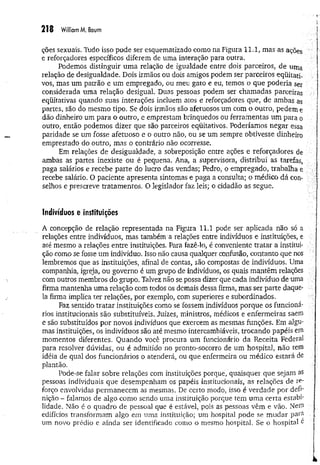 218 William M, Baum
ções sexuais. Tudo isso pode ser esquematizado como na Figura 11.1, mas as ações
e reforçadores específicos diferem de uma interação para outra.
Podemos distinguir um a relação de igualdade entre dois parceiros, de uma
relação de desigualdade. Dois irmãos ou dois amigos podem ser parceiros eqüitati-
vos, mas um patrão e um empregado, ou meu gato e eu, temos o que poderia ser
considerada uma relação desigual. Duas pessoas podem ser chamadas parceiras
eqüitativas quando suas interações incluem atos e reforçadores que, de ambas as
partes, são do mesmo tipo. Se dois irmãos são afetuosos um com o outro, pedem e
dão dinheiro um para o outro, e emprestam brinquedos ou ferramentas um para o
outro, então podemos dizer que são parceiros eqüitativos. Poderíamos negar essa
paridade se um fosse afetuoso e o outro não, ou se um sempre obtivesse dinheiro
emprestado do outro, mas o contrário não ocorresse.
Em relações de desigualdade, a sobreposição entre ações e reforçadores de
ambas as partes inexiste ou é pequena. Ana, a supervisora, distribui as tarefas,
paga salários e recebe parte do lucro das vendas; Pedro, o empregado, trabalha e
recebe salário. O paciente apresenta sintomas e paga a consulta; o médico dá con­
selhos e prescreve tratamentos. O legislador faz leis; o cidadão as segue.
Indivíduos e instituições
A concepção de relação representada na Figura 11.1 pode ser aplicada não só a
relações entre indivíduos, mas também a relações entre indivíduos e instituições, e
até mesmo a relações entre instituições. Para fazê-lo, é conveniente tratar a institui­
ção como se fosse um indivíduo. Isso não causa qualquer confusão, contanto que nos
lembremos que as instituições, afinal de contas, são compostas de indivíduos. Uma
companhia, igreja, ou governo é um grupo de indivíduos, os quais mantêm relações
com outros membros do grupo. Talvez não se possa dizer que cada indivíduo de uma
firma mantenha uma relação com todos os demais dessa firma, mas ser parte daque­
la firma implica ter relações, por exemplo, com superiores e subordinados.
Faz sentido tratar instituições como se fossem indivíduos porque os funcioná­
rios institucionais são substituíveis. Juizes, ministros, médicos e enfermeiras saem
e são substituídos por novos indivíduos que exercem as mesmas funções. Em algu­
mas instituições, os indivíduos são até mesmo intercambiáveis, trocando papéis em
momentos diferentes. Quando você procura um funcionário da Receita Federal
para resolver dúvidas, ou é admitido no pronto-socorro de um hospital, não tem
idéia de qual dos funcionários o atenderá, ou que enfermeira ou médico estará de
plantão.
Pode-se falar sobre relações com instituições porque, quaisquer que sejam as
pessoas individuais que desempenham os papéis institucionais, as relações de re­
forço envolvidas permanecem as mesmas. De certo modo, isso é verdade por defi­
nição - falamos de algo como sendo uma instituição porque tem uma certa estabi­
lidade. Não é o quadro de pessoal que é estável, pois as pessoas vêm e vão. Nem
edifícios transformam algo em uma instituição; um hospital pode se mudar para
um novo prédio e ainda ser identificado como o mesmo hospital. Se o hospital e
 