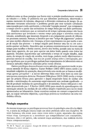 Compreender o behaviorismo 21
distância entre as duas posições que ficava entre a posição imediatamente anterior
ao trânsito e a linha. O problema era que diferentes astrônomos, observando o
mesmo momento de trânsito, chegavam a diferentes estimativas de tempo. Os as­
trônomos tentaram solucionar o problema gerado por essa variação calculando
uma equação para cada astrônomo, a chamada “equação pessoar, que computaria
o tempo correto a partir das estimativas de tempo feitas por um dado astrônomo.
Donders raciocinou que as estimativas de tempo variavam porque não havia
dois astrônomos que levassem o mesmo tempo para julgar o momento exato do
trânsito, acreditando que estariam chegando a seu julgamento através de diferen­
tes processos mentais. Pareceu a Donders que esse "tempo de julgamento” poderia
ser uma medida objetiva útil. Começou a fazer experimentos em que media o tem­
po de reação das pessoas - o tempo exigido para detectar uma luz ou um som e
então apertar um botão. Descobriu que as pessoas consistentemente levavam mais
tempo para escolher o botão correto, dentre dois botões, quando uma ou outra de
duas luzes aparecia, do que para apertar um único botão quando uma única luz
aparecia. Donders argum entou que subtraindo o tempo de reação simples, mais
curto, do tempo de reação de escolha, mais longo, poderia medir objetivamente o
processo mental de escolha. Isso era um grande avanço sobre a introspecção, por­
que significava que os psicólogos podiam fazer experimentos de laboratório com os
mesmos métodos objetivos utilizados pelas outras ciências.
Outros psicólogos desenvolveram outros métodos que pareciam medir os pro­
cessos mentais de forma objetiva. Gustav Fechner (1801-1887) tentou medir a in­
tensidade subjetiva da sensação, desenvolvendo uma escala que se baseava na dife­
rença apenas perceptível - a menor diferença física entre duas luzes ou sons que
uma pessoa conseguia detectar. Hermann Ebbinghaus (1850-1909) mediu o tempo
que ele próprio levava para aprender e depois reaprender listas de sílabas sem
sentido - combinações de consoante-vogal-consoante sem nenhum significado - a
fim de produzir medidas de aprendizagem e de memória. Outros utilizaram o mé­
todo desenvolvido por I. R Pavlov (1849-1936) para estudo da aprendizagem e da
associação através da m edida de um reflexo simples transferido para novos sinais
apresentados no laboratório. Essas tentativas traziam em comum a expectativa de
que, ao seguir métodos objetivos, a psicologia poderia se transformar em uma ver­
dadeira ciência.
Psicologia comparativa
Ao mesmo tempo que os psicólogos tentavam fazer da psicologia uma ciência objeti­
va, a teoria da evolução estava tendo um efeito profundo sobre essa disciplina. Os
seres humanos não eram mais vistos como entes à parte, separados das outras
coisas vivas. Começava-se a reconhecer que compartilhamos com antropóides/
macacos, cães e até peixes, não somente traços anatômicos, mas também muitos
traços comportamentais.
*N. de T. “
Apes”, no original. Grupo de símios que compreende orangotangos, gorilas e
chimpanzés, entre outros.
 