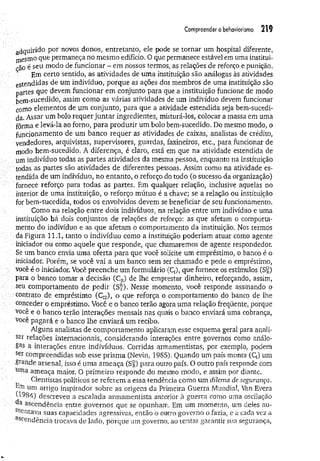 Compreender o behaviorismo 219
a d q u i r i d o por novos donos, entretanto, ele pode se tornar um hospital diferente,
niesmo que permaneça no mesmo edifício. O que permanece estável em uma institui­
ção é seu modo de funcionar - em nossos termos, as relações de reforço e punição.
Em certo sentido, as atividades de uma instituição são análogas às atividades
esten didas de um indivíduo, porque as ações dos membros de uma instituição são
partes que devem funcionar em conjunto para que a instituição funcione de modo
bem-sucedido, assim como as várias atividades de um indivíduo devem funcionar
como elementos de um conjunto, para que a atividade estendida seja bem-sucedi-
da. Assar um bolo requer juntar ingredientes, misturá-los, colocar a massa em uma
fôrma e levá-la ao forno, para produzir um bolo bem-sucedido, Do mesmo modo, o
funcionamento de um banco requer as atividades de caixas, analistas de crédito,
vendedores, arquivistas, supervisores, guardas, faxineiros, etc., para funcionar de
modo bem-sucedido. A diferença, é claro, está em que na atividade estendida de
um indivíduo todas as partes atividades da mesma pessoa, enquanto na instituição
todas as partes são atividades de diferentes pessoas. Assim como na atividade es­
tendida de um indivíduo, no entanto, o reforço do todo (o sucesso da organização)
fornece reforço para todas as partes. Em qualquer relação, inclusive aquelas no
interior de uma instituição, o reforço mútuo é a chave; se a relação ou instituição
for bem-sucedida, todos os envolvidos devem se beneficiar de seu funcionamento.
Como na relação entre dois indivíduos, na relação entre um indivíduo e uma
.instituição bá dois conjuntos de relações de reforço: as que afetam o comporta­
mento do indivíduo e as que afetam o comportamento da instituição. Nos termos
da Figura 11.1, tanto o indivíduo como a instituição poderiam atuar como agente
■iniciador ou como aquele que responde, que chamaremos de agente respondedor.
Se um banco envia uma oferta para que você solicite um empréstimo, o banco é o
iniciador. Porém, se você vai a um banco sem ser chamado e pede o empréstimo,
você é o iniciador. Você preenche um formulário (Q), que fornece os estímulos (S£)
para o banco tomar a decisão (CR) de lhe emprestar dinheiro, reforçando, assim,
seu comportamento de pedir (S^). Nesse momento, você responde assinando o
contrato de empréstimo (CI2), o que reforça o comportamento do banco de lhe
conceder o empréstimo. Você e o banco terão agora uma relação freqüente, porque
você e o banco terão interações mensais nas quais o banco enviará uma cobrança,
você pagará e o banco lhe enviará um recibo.
Alguns analistas de comportamento aplicaram esse esquema geral para anali­
sar relações internacionais, considerando interações entre governos como análo­
gas a interações entre indivíduos. Corridas armamentistas, por exemplo, podem
ser compreendidas sob esse prism a (Nevin, 1985). Quando um país monta (Q) um
grande arsenal, isso é uma ameaça (Sg) para outro país. O outro país responde com
uma ameaça maior. O primeiro responde do mesmo modo, e assim por diante.
Cientistas políticos se referem a essa tendência como um dilema de segurança.
Em um artigo inspirador sobre as origens da Primeira Guerra Mundial, Van Evera
(1984) descreveu a escalada armamentista anterior à guerra como uma oscilação
a ascendência entre governos que se opunham. Em um momento, um deles au­
mentava suas capacidades agressivas, então o outro governo o fazia, e a cada vez a
ascendência trocava de lado, porque um governo, ao tentar garantir sua segurança,
 