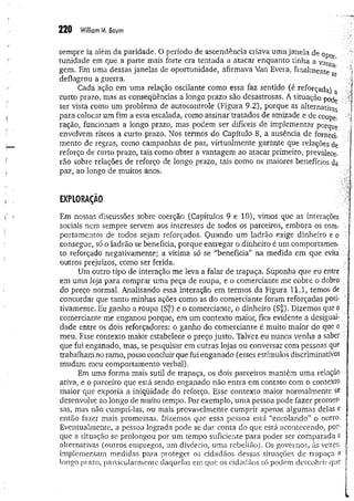 220 William M
. Baum
sempre ia além da paridade. O período de ascendência criava uma janela de opor­
tunidade em que a parte mais forte era tentada a atacar enquanto tinha a vantg'
gem. Em uma dessas janelas de oportunidade, afirmava Van Evera. finalmente sè ■
deflagrou a guerra. j
Cada ação em uma relação oscilante como essa faz sentido (é reforçada) a J
curto prazo, mas as conseqüências a longo prazo são desastrosas. A situação pocje i!
ser vista como um problema de autocontrole (Figura 9.2), porque as alternativas j
para colocar um fim a essa escalada, como assinar tratados de amizade e de coope.
ração, funcionam a longo prazo, mas podem ser difíceis de implementar porque 1
envolvem riscos a curto prazo. Nos termos do Capítulo 8, a ausência de forneci« .
mento de regras, como campanhas de paz, virtualmente garante que relações de
reforço de curto prazo, tais como obter a vantagem ao atacar primeiro, prevalece­
rão sobre relações de reforço de longo prazo, tais como os maiores benefícios da
paz, ao longo de muitos anos.
EXPLORAÇÃO
Em nossas discussões sobre coerção (Capítulos 9 e 10), vimos que as interações
sociais nem sempre servem aos interesses de todos os parceiros, embora os com­
portamentos de todos sejam reforçados. Quando um ladrão exige dinheiro e o ■
consegue, só o ladrão se beneficia, porque entregar o dinheiro é um comportamen- ::
to reforçado negativamente; a vítima só se “beneficia” na medida em que evita
outros prejuízos, como ser ferida. !
■
;
Um outro tipo de interação me leva a falar de trapaça. Suponha que eu entre ;|
em uma loja para comprar uma peça de roupa, e o comerciante me cobre o dobro .
do preço normal. Analisando essa interação em termos da Figura 11.1, temos de
concordar que tanto minhas ações como as do comerciante foram reforçadas posi­
tivamente. Eu ganho a roupa (S^) e o comerciante, o dinheiro (Sr). Dizemos que o á.
comerciante me enganou porque, em um contexto maior, fica evidente a desigual- •
dade entre os dois reforçadores: o ganho do comerciante é muito maior do que o
meu. Esse contexto maior estabelece o preço justo. Talvez eu nunca venha a saber
que fui enganado, mas, se pesquisar em outras lojas ou conversar com pessoas que ^
trabalham no ramo, posso concluir que fui enganado (esses estímulos discriminativos '
mudam meu comportamento verbal). ■
f
Em uma forma mais sutil de trapaça, os dois parceiros mantêm uma relação ;
ativa, e o parceiro que está sendo enganado não entra em contato com o contexto
maior que exporia a iniqüidade do reforço. Esse contexto maior normalmente se
desenvolve ao longo de muito tempo. Por exemplo, um a pessoa pode fazer promes- ;
sas, mas não cumpri-las, ou mais provavelmente cumprir apenas algumas delas e ^
entao fazer mais promessas. Dizemos que essa pessoa está “enrolando” o outro. !
Eventualmente, a pessoa lograda pode se dar conta do que está acontecendo, por- ^
que a situação se prolongou por um tempo suficiente para poder ser comparada a '
alternativas (outros empregos, um divórcio, uma rebelião). Os governos, às vezes, ,
implementam medidas para proteger os cidadãos dessas situações de trapaça a |
longo prazo, particularmente daquelas em que os cidadãos só podem descobrir que f
 