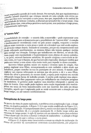 Compreender o behaviorismo 221
en gan ad os quando já é tarde demais. Por exemplo, leis que regulamentam o
^balho in fan til impedem que crianças entrem em uma relação eom certos pa-
5 que lhes seria vantajosa a curto prazo, mas que, impedindo-as de usufruir da
,.ri J unidade de brincar e estudar, acabariam por prejudicá-las a longo prazo. Uma
■°*Hcão desse tipo, com reforço positivo a curto prazo, mas prejuízos a longo prazo,
f denominada exploração.
0"escravofeliz"
A possibilidade de coerção - e através dela a escravidão - pode representar uma
ameaça menor para a democracia que a possibilidade do “escravo feliz”. A coerção
é imediatamente reconhecida como tal pela pessoa coagida, enquanto o escravo
-feliz se sente contente a curto prazo e pode vir a descobrir que está sendo explora­
do só muito tempo depois. Sentindo-se contentes, porque seu comportamento está
sêndo reforçado positivamente, os escravos felizes não tomam qualquer medida
' para corrigir sua situação. Crianças que trabalhavam em fábricas, no século XIX,
eram pagas com regularidade e freqüentemente eram objetos de outros cuidados;
e, no geral, estavam bastante satisfeitas. Só quando atingiam a meia-idade se da­
vam conta, se é que o faziam, de que haviam sido enganadas. Qualquer medida que
pudessem tom ar a essa altura viria muito tarde para impedir os danos causados.
Escravos felizes podem existir em muitos e diversos tipos de relação. Pais
podem explorar seus filhos, recompensando-os com cuidados e afeto desde que
trabalhem, peçam esmolas na rua ou participem de atos sexuais. O marido pode
explorar sua esposa reforçando os serviços que ela presta a ele e a seus filhos,
dando-lhe afeto e presentes; do mesmo modo, a esposa pode explorar seu marido
reforçando longas horas de trabalho pesado. 0 patrão pode explorar seus empre­
gados oferecendo-lhes pagamento extra por trabalharem em condições perigosas
ou insalubres. O governo pode explorar seus cidadãos reforçando o apostar em
jogos de loteria. Uma nação pode explorar outra nação importando dela matéria-
prima em troca de bens manufaturados com esse material. Em cada um desses
exemplos, aquele que é explorado pode se sentir contente com a situação por um
tango tempo, ou até mesmo indefinidamente.
Conseqüências de longoprazo
Do ponto de vista da parte explorada, o problema com a exploração é que, a longo
Prazo, ela implica punição. A Figura 11.2 é uma versão modificada da Figura 11.1,
e mostra tal punição. O comportamento alvo CRresulta em dois tipos de conseqüên-
C]as, o mais imediato Sj^, e a punição postergada S£. A flecha longa indica sua
natureza de longo prazo. A sigla Sr aparece em um tamanho maior para enfatizar
0fator-chave que nos leva a chamar a relação de exploradora - a punição a longo
Prazo pesa mais do que o reforço a curto prazo.
A Figura 11.2 omite outra característica comum na relação de exploração. Os
efeitos do punidor S£ normalmente aumentam cumulativamente, por pequenos
 