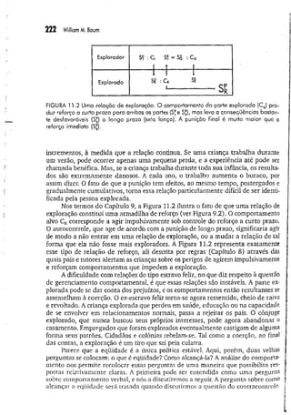 222 William M. Baum
Explorador SŸ : C, S? = S
P
2 :C B
! Î 1 -
Explorado
1 1 1
Si? : C* SÊ
1
------------------------- - S p
R
FIGURA 11.2 Uma relação de exploração. O comportamento da parte explorada (CR
) pro­
duz reforço a curto prazo para ambas as partes (S*e S*), mas leva a conseqüências bastan­
te desfavoráveis (S£) a longo prazo (seta longa). A punição final é muito maior que o
reforço imediato (Sjj).
incrementos, à medida que a relação continua. Se uma criança trabalha durante
um verão, pode ocorrer apenas uma pequena perda, e a experiência até pode ser
chamada benéfica. Mas, se a criança trabalha durante toda sua infância, os resulta­
dos são extremamente danosos. A cada ano, o trabalho aum enta o buraco, por
assim dizer. O fato de que a punição tem efeitos, ao mesmo tempo, postergados e
gradualmente cumulativos, torna essa relação particularmente difícil de ser identi­
ficada pela pessoa explorada.
Nos termos do Capítulo 9, a Figura 11.2 ilustra o fato de que um a relação de
exploração constitui uma armadilha de reforço (ver Figura 9.2). O comportamento
alvo CRcorresponde a agir impulsivamente sob controle do reforço a curto prazo.
O autocontrole, que age de acordo com a punição de longo prazo, significaria agir
de modo a não entrar em uma relação de exploração, ou a mudar a relação de tal
forma que ela não fosse mais exploradora. A Figura 11.2 representa exatamente
esse tipo de relação de reforço, ali descrita por regras (Capítulo 8) através das
quais pais e tutores alertam as crianças sobre os perigos de agirem impulsivamente
e reforçam comportamentos que impedem a exploração.
A dificuldade com relações do tipo escravo feliz, no que diz respeito à questão
de gerenciamento comportamental, é que essas relações são instáveis. A parte ex­
plorada pode se dar conta dos prejuízos, e os comportamentos então resultantes se
assemelham à coerção. O ex-escravo feliz torna-se agora ressentido, cheio de raiva
e revoltado. A criança explorada que perdeu em saúde, educação ou na capacidade
de se envolver em relacionamentos normais, passa a rejeitar os pais. O cônjuge
explorado, que nunca buscou seus próprios interesses, pode agora abandonar o
casamento. Empregados que foram explorados eventualmente castigam de alguma
forma seus patrões. Cidadãos e colônias rebelam-se. Tal como a coerção, ao final
das contas, a exploração é um tiro que sai pela culatra.
Parece que a eqüidade é a única política estável. Aqui, porém, duas velhas
perguntas se colocam: o que é eqüidade? Como alcançá-la? A análise do comporta-
mento nos permite recolocar essas perguntas de uma maneira que possibilita res­
postas relativamente claras. A primeira pode ser entendida como uma pergunta
sobre comportamento verbal, e nós a discutiremos a seguir. A pergunta sobre como
alcançar a eqüidade será tratada quando discutirmos a questão do contracontrole.
 