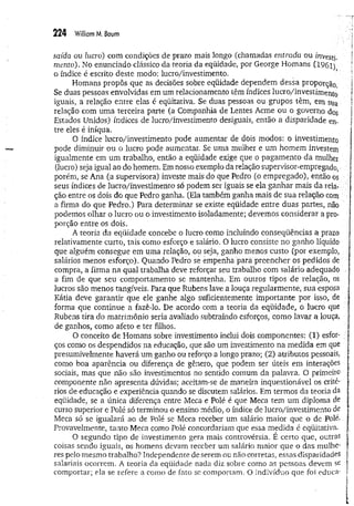 224 William M. Baum
saída ou lucro) com condições de prazo mais longo (chamadas entrada ou investi­
mento). No enunciado clássico da teoria da eqüidade, por George Homans (1961)
o índice é escrito deste modo: lucro/investimento.
Homans propôs que as decisões sobre eqüidade dependem dessa proporção.
Se duas pessoas envolvidas em um relacionamento têm índices lucro/investimento
iguais, a relação entre elas é eqüitativa. Se duas pessoas ou grupos têm, em sua
relação com uma terceira parte (a Companhia de Lentes Acme ou o governo dos
Estados Unidos) índices de lucro/investimento desiguais, então a disparidade en­
tre eles é iníqua.
O índice lucro/investimento pode aumentar de dois modos: o investimento
pode diminuir ou o lucro pode aumentar. Se uma mulher e um homem investem
igualmente em um trabalho, então a eqüidade exige que o pagam ento da mulher
(lucro) seja igual ao do homem. Em nosso exemplo da relação supervisor-empregado,
porém, se Ana (a supervisora) investe mais do que Pedro (o empregado), então os 1
seus índices de lucro/investimento só podem ser iguais se ela ganhar mais da rela- ;
■
ção entre os dois do que Pedro ganha. (Ela também ganha mais de sua relação com
a firma do que Pedro.) Para determinar se existe eqüidade entre duas partes, não
podemos olhar o lucro ou o investimento isoladamente; devemos considerar a pro­
porção entre os dois.
A teoria da eqüidade concebe o lucro como incluindo conseqüências a prazo
relativamente curto, tais como esforço e salário. O lucro consiste no ganho líquido
que alguém consegue em uma relação, ou seja, ganho menos custo (por exemplo, :
salários menos esforço). Quando Pedro se empenha para preencher os pedidos de
compra, a firma na qual trabalha deve reforçar seu trabalho com salário adequado
a fim de que seu comportamento se mantenha. Em outros tipos de relação, os
lucros são menos tangíveis. Para que Rubens lave a louça regularmente, sua esposa
Kátia deve garantir que ele ganhe algo suficientemente importante por isso, de
forma que continue a fazê-lo. De acordo com a teoria da eqüidade, o lucro que
Rubens rira do matrimônio seria avaliado subtraindo esforços, como lavar a louça,
de ganhos, como afeto e ter filhos.
O conceito de Homans sobre investimento inclui dois componentes: (1) esfor- ;
ços como os despendidos na educação, que são um investimento na medida em que
presumivelmente haverá um ganho ou reforço a longo prazo; (2) atributos pessoais,
como boa aparência ou diferença de gênero, que podem ser úteis em interações
sociais, mas que não são investimentos no sentido comum da palavra. O primeiro
componente não apresenta dúvidas; aceitam-se de maneira inquestionável os crité­
rios de educação e experiência quando se discutem salários. Em termos da teoria da
eqüidade, se a única diferença entre Meca e Polé é que Meca tem um diploma de
curso superior e Polé só terminou o ensino médio, o índice de lucro/investimento de
Meca só se igualará ao de Polé se Meca receber um salário maior que o de Polé.
Provavelmente, tanto Meca como Polé concordariam que essa medida é eqüitativa.
O segundo tipo de investimento gera mais controvérsia. E certo que, outras
coisas sendo iguais, os homens devam receber um salário maior que o das mulhe­
res pelo mesmo trabalho? independente de serem ou não corretas, essas disparidades
salariais ocorrem. A teoria da eqüidade nada diz sobre como as pessoas devem se
comportar; ela se refere a como de fato se comportam. O indivíduo que foi educa'
 
