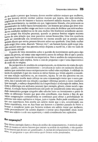 Compreender o behaviorismo 225
An de modo a pensar que homens devem receber salários maiores que mulheres,
oü Q
ue brancos devem receber salários maiores que negros, não verá nenhuma
iniqüidade no fato de homens e brancos receberem salários maiores. Esses atribu­
tos são investimentos, na medida em que, logicamente falando, eles pertencem ao
denom inador do índice lucro/investimentos: um homem que pensa que deve rece­
ber mais que uma mulher exige um lucro maior antes de declarar que está receben­
do em condições eqüitativas às de uma mulher. Um fenômeno semelhante aconte­
ce no campo das relações pessoais, quando as pessoas bonitas exigem maiores
lucros de uma relação que seus parceiros menos favorecidos. Uma boa aparência
pode ser considerada um investimento no mesmo sentido que as pessoas usam
quando dizem que certas pessoas faturam sobre sua aparência. Uma linda mulher
pode exigir jóias caras, dizendo “Mereço isto”; um homem bonito pode exigir rela­
ções sexuais antes que sua parceira esteja disposta a mantê-las, e não ver nada de
injusto nessa atitude.
O ponto de vista mentalista sobre a questão do investimento apela para algo
dentro da pessoa, tal como um a expectativa acerca do reforço. Diz-se que a pessoa
exige mais lucros por causa de sua expectativa. Para o analista do comportamento,
essa explicação nada explica. Seria o caso de perguntar o que é uma expectativa e
de onde ela se origina,
Da perspectiva do analista de comportamento, os elementos da teoria da eqüi­
dade ~ ganho, custo e investimento - constituem-se todos em estímulos discrimi­
nativos que controlam nosso comportamento verbal sobre eqüidade. A utilidade da
teoria da eqüidade é que ela mostra os vários fatores que levam alguém a conside­
rar uma relação eqüitativa ou, ao contrário, injusta. Se um dos parceiros em um
relacionamento recebe mais reforço ou uma remuneração maior que o outro par­
ceiro, isso é ponderado em relação a qualquer diferença quanto a custos imediatos
(por exemplo, o esforço despendido) ou à experiência e à educação de ambos, bem
como a diferenças em atributos pessoais (por exemplo, gênero, classe social e apa­
rência). A relação lucro/investimento não pode ser considerada como uma quanti­
dade matemática porque ninguém sabe calcular lucro ou investimento a partir de
todos os diferentes fatores que para eles contribuem, mas ilustra o fato de que
várias comparações contraditórias se combinam para afetar a probabilidade de
palavras tais como equitativo e iníquo, justo e injusto. Pedro pode considerar justo
Que sua supervisora Ana receba um salário maior que o seu, considerando sua
maior experiência, mas se Ana fosse um homem e a história passada de Pedro o
levasse a considerar justo que homens tenham um salário maior que mulheres,
entao provavelmente ele estaria disposto a aceitar uma disparidade ainda maior
Cfttre seu salário e o de seu supervisor, e ainda consideraria isso eqiiitativo.
Que comparações?
jrSSeúltimo exemplo ilustra a força da análise do comportamento. A teoria da eqüi-
ac*
e só mostra os vários fatores que entram na análise da eqüidade, e não questio-
na,0s fatores que devam ser ponderados. A análise de comportamento vai um passo
ao perguntar o que determina quais fatores serão ponderados.
 