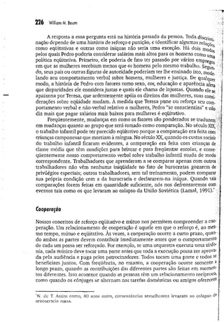 226 William M, Boum
A resposta a essa pergunta está na história passada da pessoa. Toda discj-jj^-
nação depende de uma história de reforço e punição, e identificar algumas relaçõe
1
'
como eqüitativas e outras como iníquas não seria uma exceção, Há dois modo
pelos quais Pedro poderia considerar salários mais altos para os homens como uma
política eqüitativa. Primeiro, ele poderia de fato ter passado por vários empreg0s
em que as mulheres recebiam menos que os homens pelo mesmo trabalho. Segim. '
do, seus pais ou outras figuras de autoridade poderiam ter lhe ensinado isto, mode­
lando seu comportamento verbal sobre homens, mulheres e justiça. De qualquer
modo, a história de Pedro com fatores como sexo, cor, educação e aparência afeta
que disparidades ele considera justas e quais ele chama de injustas. Quando ele se
apaixona por Teresa, que ardentemente apóia os direitos das mulheres, suas consi­
derações sobre eqüidade mudam. À medida que Teresa pune ou reforça seu com­
portamento verbal e não-verbal relativo a mulheres, Pedro "se conscientiza” e não
diz mais que pagar salários mais baixos para mulheres é eqüitativo.
Freqüentemente, mudanças em como os fatores são ponderados se traduzem'
em mudanças quanto ao grupo que será tomado como comparação. No século XIX, ■
o trabalho infantil pode ter parecido eqüitativo porque a comparação era feita com :
crianças camponesas que morriam à míngua. No século XX, quando os custos sociais
do trabalho infantil ficaram evidentes, a comparação era feita com crianças de
classe média que têm condições para brincar e para freqüentar escolas, e conse­
qüentemente nosso comportamento verbal sobre trabalho infantil muda de modo
correspondente. Trabalhadores que.aprenderam a se comparar apenas com outros
trabalhadores não vêm nenhuma iniqüidade no fato de burocratas gozarem de
privilégios especiais; outros trabalhadores, sem tal treinamento, podem comparar
sua própria condição com a da burocracia e declararem-na iníqua. Quando tais
comparações forem feitas em quantidade suficiente, nós nos defrontaremos com
eventos tais como os que levaram ao colapso da União Soviética (Lamal, 1991).* .
Cooperação
Nossos conceitos de reforço eqüitativo e mútuo nos permitem compreender a coo­
peração. Um relacionamento de cooperação é aquele em que o reforço é, ao mes­
mo tempo, mútuo e eqüitativo. Às vezes, a cooperação ocorre a curto prazo, quan­
do ambas as partes devem contribuir imediatamente antes que o comportamento
de cada um possa ser reforçado. Por exemplo, se uma orquestra executa uma sinfo­
nia, cada músico deve tocar uma parte antes que toda a execução possa ser aprova­
da pela audiência e paga pelos patrocinadores. Todos tocam uma parte e todos se
beneficiam juntos. Com freqüência, no entanto, a cooperação ocorre somente a
longo prazo, quando as contribuições das diferentes partes são feitas em momen­
tos diferentes, Isso acontece quando as pessoas têm um relacionamento recíproco,
como quando os cônjuges se alternam nas tarefas domésticas ou amigos oferecenij
*IM
. dc T, Assim como, 80 anos antes, circunstâncias sem elhantes levaram ao colapso às
aristocracia russa.
 