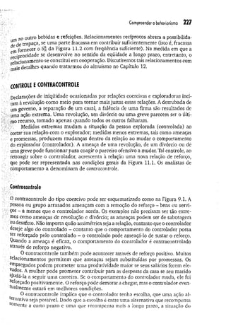 Compreender o behaviorismo 227
ao outro bebidas e refeições. Relacionamentos recíprocos abrem a possibilida-
^ d e trapaça, se um a parte fracassa .em contribuir suficientemente (isto é, fracassa
m fornecer o da Figura 1 1 .2 com freqüência suficiente). Na medida em que a
reC
ipr° cidade se desenvolve no sentido da eqüidade a longo prazo, entretanto, o
relacionam ento se constitui em cooperação. Discutiremos tais relacionamentos com
'mais-detalhes quando tratarm os do altruísmo no Capítulo 12.
CONTROLE E CONTRACONTROLE
Declarações de iniqüidade ocasionadas por relações coercivas e exploradoras inci­
tam à revolução como meio para tornar mais justas essas relações, A derrubada de
um governo, a separação de um casal, a falência de uma firma são resultados de
uma ação extrema. Uma revolução, um divórcio ou uma greve parecem ser o últi­
mo recurso, tomado apenas quando todos os outros falharam.
Medidas extremas m udam a situação da pessoa explorada (controlada) ao
cortar sua relação com o explorador; medidas menos extremas, tais como ameaças
e promessas, produzem mudanças dentro da relação ao mudar o comportamento
do explorador (controlador). A ameaça de uma revolução, de um divórcio ou de
uma greve pode funcionar para coagir o parceiro ofensivo a mudar. Tal controle, ao
retroagir sobre o controlador, acrescenta à relação uma nova relação de reforço,
que pode ser representada nas condições gerais da Figura 11.1. Os analistas de
comportamento a denominam de contracontrole.
Contracontrole
0 contracontrole do tipo coercivo pode ser esquematizado como na Figura 9.1. A
pessoa ou grupo arrasados ameaçam com a remoção do reforço - bens ou servi­
ços - a menos que o controlador aceda. Os exemplos não precisam ser tão extre­
mos como ameaças de revolução e divórcio; as ameaças podem ser de sabotagem
ou desafeto. Não importa quão assimétrica seja a relação, contanto que o controlador
deseje algo do controlado - contanto que o comportamento do controlador possa
ser reforçado pelo controlado - o controlado pode ameaçá-lo de sustar o reforço.
Quando a ameaça é eficaz, o comportamento do controlador é contracontrolado
através de reforço negativo.
O contracontrole tam bém pode acontecer através de reforço positivo. Muitos
relacionamentos perm item que ameaças sejam substituídas por promessas. Os
empregados podem prom eter uma produtividade maior se seus salários forem ele­
vados. A mulher pode prom eter contribuir para as despesas da casa se seu marido
ajudá-la a seguir um a carreira. Se o comportamento do controlador muda, ele foi
reforçado positivamente. O reforço pode demorar a chegar, mas o conüolador even-
hialmente estará em melhores condições.
O contracontrole implica que o controlador tenha escolha, que uma ação al­
ternativa seja possível. Dado que a escolha é entre uma alternativa que recompensa
somente a curto prazo e um a que recompensa mais a longo prazo, a situação do
 
