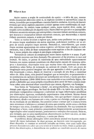22 Williom M. Baum
Assim nasceu a noção de continuidade da espécie - a idéia de que, mesmo
sendo claramente diferentes entre si, as espécies também se assemelham umas às
outras, à medida que compartilham a mesma história evolutiva. A teoria de Darwin
ensinou que novas espécies passaram a existir apenas como modificações de espé­
cies existentes. Se evoluiu como qualquer outra, nossa espécie deve, então, ter
surgido como modificação de alguma outra. Ficava fácil ver que nós e os antropóides
tínhamos ancestrais comuns, que antropóides e macacos tinham ancestrais comuns,
que macacos e musaranhos tinham ancestrais comuns, que musaranhos e répteis
tinham ancestrais comuns, e assim por diante.
Todas as razões levavam a esperar que, assim como podíamos ver as origens
de nossos traços anatômicos em outras espécies, poderíamos também ver as ori­
gens de nossos próprios traços mentais. Presumia-se, naturalmente, que nossos
traços mentais apareceriam em outras espécies sob formas mais simples ou rudi­
mentares, mas a idéia de fazer comparações entre espécies a fim de conhecer me­
lhor a nossa própria deu origem à psicologia comparativa.
Tornaram-se comuns as comparações entre outras espécies e a nossa. O pró­
prio Darwin escreveu um livro chamado The expression of the emotions in men and
animais. No início, as provas de existência de uma mentalidade aparentemente
humana nos outros animais consistiam em observações casuais de criaturas selva­
gens e domésticas, observações essas que muitas vezes não passavam de relatos
anedóticos sobre bichos de estimação ou animais de criação. Com um pouco de
imaginação seria possível imaginar um cão que aprendeu a abrir o portão do jar­
dim levantando o trinco, depois de observar o exemplo de seu dono e raciocinar
sobre ele. Além disso, seria possível imaginar que as sensações, os pensamentos e
os sentimentos do cachorro deveriam ser semelhantes aos nossos, e assim por dian­
te. George Romanes (1848-1894) levou esse raciocínio a sua conclusão lógica, che­
gando a defender que nossa própria consciência deve servir de base a nossas'conje-
turas sobre uma eventual tênue consciência que ocorra, digamos, em formigas.
Essa forma de “humanizar a besta”, ou antropomorfismo, soou especulativa
demais para alguns psicólogos. No final do século XIX e no início do século XX, os
psicólogos comparativos começaram a substituir as vagas informações anedóticas
por observações rigorosas, conduzindo experimentos com animais. Muitas dessas
primeiras pesquisas basearam-se em labirintos, visto que qualquer criatura que se
movimente, desde o ser humano até o rato, o peixe ou a formiga, pode ser adestra­
da na resolução de um labirinto. Era possível contar o tempo que a criatura levava
para atravessar o labirinto e o número de erros que cometia, assim como o declínio
no. tempo e nos erros, à medida que o labirinto era dominado. Em sua tentativa de
humanizar a besta, esses primeiros pesquisadores freqüentemente acrescentavam
especulações sobre estados mentais, pensamentos e emoções dos animais. Dizia-se,
por exemplo, que os ratos manifestavam aborrecimento ao fazer um erro, ou mos­
travam confusão, hesitação, confiança, e assim por diante.
O problema dessas afirmações sobre consciência animal era ficarem muito à
mercê de vieses individuais. Se duas pessoas, ao fazerem uma introspecção, po­
diam discordar se estavam se sentindo irritadas ou tristes, com mais razão duas
pessoas discordariam sobre um rato sentir-se irritado ou triste. Dado o caráter sub­
jetivo das observações, a discordância não poderia ser resolvida através de outros
 