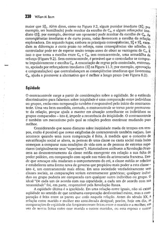 maior que S^. Além disso, como na Figura 9.2, algum punidor imediato (S£; p0r
exemplo, ser humilhado) pode resultar da escolha de CA
, e algum reforçador Ime­
diato (S§; por exemplo, derrotar um oponente) pode resultar da escolha de CB
. As
conseqüências imediatas e de curto prazo, todas favorecem a escolha da relação
exploradora. Em segundo lugar, embora as principais conseqüências, e S^, exce-.
dam as àiferenças a curto prazo no reforço, essas conseqüências são adiadas, o
controlador pode ter de esperar muito tempo antes de obter as vantagens de CA
. É
isso o que torna a escolha entre CAe CB
, sem contracontrole, uma armadilha de
reforço (Figura 9.2), Sem contracontrole, é provável que o controlador se compor­
te impulsivamente e escolha CB. A enunciação de regras pelo controlado, entretan­
to, apoiada por reforçadores imediatos (S£ na Figura 11.3; por exemplo, aprovação
e congratulações) que contrabalançam as conseqüências imediatas que favorecem
CB
, ajuda a promover a alternativa que é melhor a longo prazo (ver Figura 8.2).
Eqüidade
O contracontrole surge a partir de considerações sobre a eqüidade. Se o estímulo
discriminativo para falarmos sobre iniqüidade é uma comparação entre indivíduos
ou grupos, então essa comparação também é responsável pelo início do contracon­
trole. Uma vez bem-sucedido, contudo, o contracontrole se torna parte permanen­
te da relação, porque ajuda a manter em situação semelhante os indivíduos ou
grupos comparados - isto é, impede a recorrência da iniqüidade. O contracontrole ;
é também um mecanismo pelo qual as relações podem continuar mudando para
melhor.
Considerando que nosso discurso sobre iniqüidade muda de tempos em tem­
pos, então é possível que novas exigências de contracontrole também surjam. Isso
acontece quando uma nova comparação é feita. A m edida que o conceito deV
estratificação social se altera, as pessoas de uma classe ou casta social mais baixa
começam a comparar suas condições de vida com as de pessoas de estratos supe- ■
:
riores (originalmente seus “superiores”). Historiadores atribuem a Revolução Fran­
cesa ao descontentamento da classe média emergente em relação a sua falta de
poder político, em comparação com aquele nas mãos da aristocracia francesa. Des­
de que ameaças não mudaram o comportamento do rei, a classe média se rebelou
e estabeleceu uma forma nova de governo que propiciou mais poder a esta classe -
isto é, um contracontrole mais eficaz. Em uma sociedade verdadeiram ente sem
classes sociais, as comparações seriam extremamente genéricas; qualquer indiví­
duo ou grupo poderia ser comparado com qualquer outro indivíduo ou grupo. 0
ideal “De cada um de acordo com sua capacidade, a cada um de acordo com sua
necessidade” foi, em parte, responsável pela Revolução Russa.
A eqüidade última é a igualdade. Em uma relação entre iguais, não só existe
eqüidade no sentido de que nenhuma comparação desfavorável existe, mas a coifl'.,
paração é feita entre as partes que estão naquela relação. Antes do século XX, 3
relação entre marido e mulher era considerada desigual; porém, hoje em dia,
comparações de eqüidade são freqüentemente feitas entre o marido e a mulher, efli
vez de serem feitas entre esse marido e outros maridos, ou essa esposa e outras
 