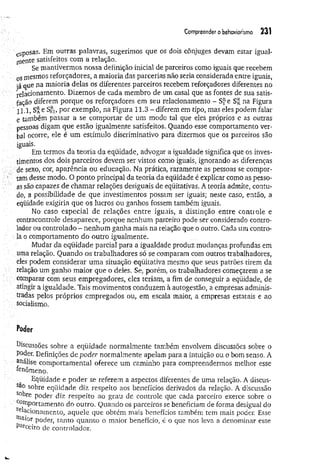 Compreender o behaviorismo 231
esposas. Em outras palavras, sugerimos que os dois cônjuges devam estar igual­
mente satisfeitos com a relação.
Se mantivermos nossa definição inicial de parceiros como iguais que recebem
oSmesmos reforçadores, a maioria das parcerias não seria considerada entre iguais,
já que na maioria delas os diferentes parceiros recebem reforçadores diferentes no
relacionamento. Dizemos de cada membro de um casal que as fontes de sua satis­
fação diferem porque os reforçadores em seu relacionamento - S f e Sr na Figura
ll.l, Sa e S$i, por exemplo, na Figura 11.3 - diferera em tipo, mas eles podem falar
e também passar a se comportar de um modo ta] que eles próprios e as outras
pessoas digam que estão igualmente satisfeitos. Quando esse comportamento ver­
bal ocorre, ele é um estímulo discriminativo para dizermos que os parceiros são
iguais.
Em termos da teoria da eqüidade, advogar a igualdade significa que os inves­
timentos dos dois parceiros devem ser vistos como iguais, ignorando as diferenças
. de sexo, cor, aparência ou educação. Na prática, raramente as pessoas se compor­
tam desse modo. O ponto principal da teoria da eqüidade é explicar como as pesso­
as são capazes de chamar relações desiguais de eqüitativas. A teoria admite, contu­
do, a possibilidade de que investimentos possam ser iguais; neste caso, então, a
eqüidade exigiria que os lucros ou ganhos fossem também iguais.
No caso especial de relações entre iguais, a distinção entre controle e
contracontrole desaparece, porque nenhum parceiro pode ser considerado contro­
lador ou controlado - nenhum ganha mais na relação que o outro. Cada um contro­
la o comportamento do outro igualmente.
Mudar da eqüidade parcial para a igualdade produz mudanças profundas em
uma relação. Quando os trabalhadores só se comparam com outros trabalhadores,
eles podem considerar uma situação eqüitativa mesmo que seus patrões tirem da
relação um ganho maior que o deles. Se, porém, os trabalhadores começarem a se
: comparar com seus empregadores, eles teriam, a fim de conseguir a eqüidade, de
atingir a igualdade. Tais movimentos conduzem à autogestão, a empresas adminis­
tradas pelos próprios empregados ou, em escala maior, a empresas estatais e ao
socialismo.
Poder
Discussões sobre a eqüidade normalmente também envolvem discussões sobre o
poder. Definições de poder normalmente apelam para a intuição ou o bom senso. A
analise comportamental oferece um caminho para compreendermos melhor esse
fenômeno.
Eqüidade e poder se referem a aspectos diferentes de uma relação. A discus-
Sao sobre eqüidade diz respeito aos benefícios derivados da relação. A discussão
s°bre poder diz respeito ao grau de controle que cada parceiro exerce sobre o
COlnPortnmenlo do outro. Quando os parceiros se beneficiam de forma desigual do
acionamento, aquele que obtém mais benefícios também tem mais poder. Esse
■^.aior poder, tanto quanto o maior benefício, é o que nos leva a denominar esse
Parceiro de controlador.
 