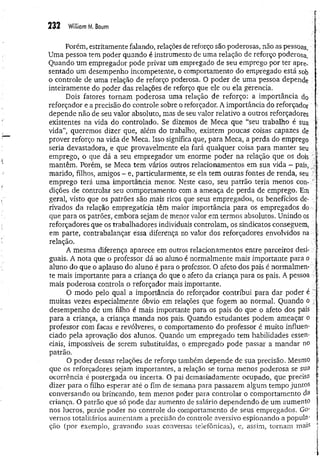 232 Williom M. Boum
Porém, estritamente falando, relações de reforço são poderosas, não as pessoas.
Uma pessoa tem poder quando é instrumento de uma relação de reforço poderosa,
Quando um empregador pode privar um empregado de seu emprego por ter apre­
sentado um desempenho incompetente, o comportamento do empregado está sob
o controle de uma relação de reforço poderosa. O poder de uma pessoa depende
inteiramente do poder das relações de reforço que ele ou ela gèrencia.
Dois fatores tornam poderosa uma relação de reforço: a importância do
reforçador e a precisão do controle sobre o reforçador. A importância do reforçador
depende não de seu valor absoluto, mas de seu valor relativo a outros reforçadores
existentes na vida do controlado. Se dizemos de Meca que “seu trabalho é sua
vida”, queremos dizer que, além do trabalho, existem poucas coisas capazes de
prover reforço na vida de Meca. Isso significa que, para Meca, a perda do emprego ■
seria devastadora, e que provavelmente ela fará qualquer coisa para manter seu
emprego, o que dá a seu empregador um enorme poder na relação que os dois '■)'
mantêm. Porém, se Meca tem vários outros relacionamentos em sua vida - pais,
marido, filhos, amigos - e, particularmente, se ela tem outras fontes de renda, seu l
emprego terá uma importância menor. Neste caso, seu patrão teria menos con- '';
dições de controlar seu comportamento com a ameaça de perda de emprego. Em ;
geral, visto que os patrões são mais ricos que seus empregados, os benefícios de- ví
rivados da relação empregatícia têm maior importância para os empregados do
que para os patrões, embora sejam de menor valor em termos absolutos. Unindo os
reforçadores que os trabalhadores individuais controlam, os sindicatos conseguem, i
?
em parte, contrabalançar essa diferença r.o valor dos reforçadores envolvidos na ;
relação.
A mesma diferença aparece em outros relacionamentos entre parceiros desi- ■
j
guais. A nota que o professor dá ao aluno é normalmente mais importante para o
aluno do que o aplauso do aluno é para o professor. O afeto dos pais é normalmen­
te mais importante para a criança do que o afeto da criança para os pais. A pessoa ■
■
vr
mais poderosa controla o reforçador mais importante. .■
ví;
O modo pelo qual a importância do reforçador contribui para dar poder é ^ f
muitas vezes especialmente óbvio em relações que fogem ao normal. Quando o í
desempenho de um filho é mais importante para os pais do que o afeto dos pais
para a criança, a criança manda nos pais. Quando estudantes podem ameaçar o •
professor com facas e revólveres, o comportamento do professor é muito influen- :
ciado pela aprovação dos alunos. Quando um empregado tem habilidades essen- ■
ciais, impossíveis de serem substituídas, o empregado pode passar a mandar no ;
patrão. í
O poder dessas relações de reforço também depende de sua precisão. Mesmo |
que os reforçadores sejam importantes, a relação se tom a menos poderosa se sua í
ocorrência é postergada ou incerta. O pai demasiadamente ocupado, que precisa
dizer para o filho esperar até o fim de semana para passarem algum tempo juntos ;
conversando ou brincando, tem menos poder para controlar o comportamento da I
criança. O patrão que só pode dar aumento de salário dependendo de um aumento j
nos lucros, perde poder no controle do comportamento de seus empregados, Go-
vem os totalitários aumentam a precisão do controle aversivo espionando a popula' j
ção (por exemplo, gravando suas conversas telefônicas), e, assim, tornam mais |
 