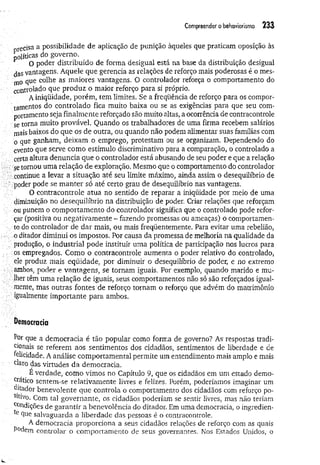 Compreender o behaviorismo 2 3 3
órecisa a possibilidade de aplicação de punição àqueles que praticam oposição às
políticas do governo.
O poder distribuído de forma desigual está na base da distribuição desigual
çjgg vantagens. Aquele que gerencia as relações de reforço mais poderosas é o mes­
mo que colhe as maiores vantagens. O controlador reforça o comportamento do
controlado que produz o maior reforço para si próprio.
A iniqüidade, porém, tem limites. Se a freqüência de reforço para os compor-
tamentos do controlado fica muito baixa ou se as exigências para que seu com­
portamento seja finalmente reforçado são muito altas, a ocorrência de contracontrole
se torna muito provável. Quando os trabalhadores de uma firma recebem salários
mais baixos do que os de outra, ou quando não podem alimentar suas famílias com
o que ganham, deixam o emprego, protestam ou se organizam. Dependendo do
evento que serve como estímulo discriminativo para a comparação, o controlado a
certa altura denuncia que o controlador está abusando de seu poder e que a relação
se tornou uma relação de exploração. Mesmo que o comportamento do controlador
continue a levar a situação até seu limite máximo, ainda assim o desequilíbrio de
poder pode se m anter só até certo grau de desequilíbrio nas vantagens.
O contracontrole atua no sentido de reparar a iniqüidade por meio de uma
diminuição no desequilíbrio na distribuição de poder. Criar relações que reforçam
ou punem o comportamento do controlador significa que o controlado pode refor-
: çar (positiva ou negativamente - fazendo promessas ou ameaças) o comportamen­
to do controlador de dar mais, ou mais freqüentemente. Para evitar uma rebelião,
,o ditador diminui os impostos. Por causa da promessa de melhoria na qualidade da
produção, o industrial pode instituir uma política de participação nos lucros para
os empregados. Como o contracontrole aumenta o poder relativo do controlado,
ele produz maIs eqüidade, por diminuir o desequilíbrio de poder, e no extremo
ambos, poder e vantagens, se tornam iguais. Por exemplo, quando marido e mu­
lher têm uma relação de iguais, seus comportamentos não só são reforçados igual­
mente, mas outras fontes de reforço tornam o reforço que advém do matrimônio
igualmente importante para ambos.
D
em
ocracia
Por que a democracia é tão popular como forma de governo? As respostas tradi­
cionais se referem aos sentimentos dos cidadãos, sentimentos de liberdade e de
felicidade. A análise comportamental permite um entendimento mais amplo e mais
claro das virtudes da democracia.
É verdade, como vimos no Capítulo 9, que os cidadãos em um estado demo-
Jatico sentem-se relativamente livres e felizes. Porém, poderíamos imaginar um
Qitador benevolente que controla o comportamento dos cidadãos com reforço po-
Sltivo. Com tal governante, os cidadãos poderiam se sentir livres, mas não teriam
Condições de garantir a benevolência do ditador. Em uma democracia, o ingredien­
te que salvaguarda a liberdade das pessoas é o contracontrole.
A democracia proporciona a seus cidadãos relações de reforço com as quais
P°dem controlar o comportamento de seus governantes. Nos Estados Unidos, o
 