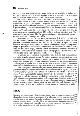 234 William M
. Baum
presidente e os representantes do povo no congresso são avaliados periodicamen­
te, com a possibilidade de serem reeleitos ou de serem substituídos. Se o povo
norte-americano não gostar do que eles fazem, pode afastá-los.
O contracontrole em uma democracia pode ocorrer através da ameaça ou por
meio da promessa. A ameaça seria no sentido de que, se a atuação de um gover­
nante eleito (CA
) e na Figura 11.3) produzisse conseqüências punitivas (S£)
para o povo, então os eleitores votariam (Ckj) em outra pessoa e, assim, destituiriam
o governante (S£). Tais ameaças são explicitadas em manifestações, convenções e
reuniões. O contracontrole por promessa seria no sentido de que, se a atuação
desse governante produzisse reforço (S|), então os eleitores votariam nele CCR
3)a
m antendo-o em seu cargo (S*), Em termos cotidianos, o contracontrole por meio
de uma promessa é chamado fazer lobby.
A democracia é também caracterizada por um tipo de igualdade, simbolizada
nas revoluções francesa e russa, na qual todos são considerados, e, portanto, cada ■|
pessoa é chamada de “cidadão” ou “camarada”. A relação entre o presidente e os
cidadãos de um país não pode ser uma relação entre iguais - enquanto ocupam tal
cargo, os governantes em um estado democrático são claramente os controladores.
Uma vez fora desse cargo, contudo, voltam novamente à condição de cidadãos
comuns - controlados como todos os demais. A longo prazo, estão sujeitos às mes- :
mas relações de reforço a que estão sujeitos todos os demais.
As políticas de governantes democráticos, mais cedo ou mais tarde, acabam
por afetar os próprios governantes. Até mesmo enquanto exercem seus cargos, o
presidente e os membros do congresso devem pagar impostos. Uma vez fora desses.;
cargos, eles, mais do que ninguém, estão sujeitos às regras e leis que promulgaram^ ;.
A longo prazo, o regime democrático tende a levar a relação entre controladores e ;
controlados de uma condição de eqüidade parcial para uma condição de igualdade.
Essa descrição da democracia é, obviamente, uma idealização. Funcionários
governamentais às vezes se envolvem em atividades secretas e ilegais, e, às vezes,
aceitam suborno. Um ex-presidente só em parte volta ao estado de cidadão co­
mum. Porém, como um todo, o regime democrático é geralmente considerado um
progresso em relação a regimes absolutistas, como monarquias e ditaduras. A im- '
perfeição dos processos democráticos, porém, sugere que eles ainda poderiam ser
objeto de mais e melhores mudanças: talvez melhores métodos de contracontrole
possam ser encontrados. Discutiremos como uma sociedade poderia passar por tais
progressos no Capítulo 14, quando analisarmos a questão da engenharia social. ?
RESUMO
Para que um episódio entre duas pessoas ou entre uma pessoa e um grupo possa $et.
chamado de interação social, cada parte deve reforçar o comportamento da outra"
o reforço deve ser mútuo. Exemplos analisados em capítulos anteriores incluetf1..
comportamento verbal e coerção. Diz-se que duas pessoas têm um relacionamefltj7
quando interações sociais entre elas ocorrem freqüentemente. Esse mesmo cone«?1
'
to se aplica a relações entre indivíduos e instituições. '
'i
■ í
1
 
