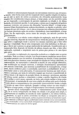 Compreender o behaviorismo 235
Embora o relacionamento baseado em mecanismos coercivos seja obviamen­
te injusto, uma forma mais sutil de iniqüidade marca aquelas relações de explora­
ção em que as ações de ambos os parceiros são reforçadas positivamente. Essas
relações são consideradas iníquas porque, a longo prazo, um dos parceiros acaba
por ser enganado; a participação do parceiro explorado na relação é, em última
instância, severamente punida. A curto prazo, a pessoa que é enganada até poderia
continuar contente; tais pessoas são chamadas “escravos felizes”. A longo prazo,
' escravos felizes freqüentemente acabam descobrindo, ou alguém os adverte, sobre
a trapaça de que são vítimas ~ isto é, eles se deparam com estímulos discriminativos
que tornam prováveis ações de revolta e discordância. Essa instabilidade, a longo
prazo, faz da exploração, assim como da coerção, um m étodo precário de
gerenciamento.
A tendência a se rebelar contra relações de exploração, mais do que contra
relações coercivas, depende do comportamento verbal das pessoas na sociedade. O
: falar sobre a exploração tende a ocorrer nos mesmos contextos que o falar sobre
injustiça e iniqüidade. Faz-se uma comparação entre dois indivíduos ou dois gru­
pos, e diz-se que a pessoa ou grupo maltratado foi explorado. Considerando que a
comparação feita depende da história de reforço daquele que fala, o falar sobre
í exploração, eqüidade e iniqüidade varia de pessoa para pessoa e de uma época
para outra.
A coerção e a exploração são reparadas inudando-se a relação entre as partes
. envolvidas. Pode-se cortar a relação, mas freqüentemente mudanças menos drásti-
. cas podem perm itir que ela continue. O movimento em direção a maior igualdade
. entre dois parceiros acontece como resultado de relações de reforço adicionais, ou
contracontrole. Ao controlador é oferecida a escolha de uma relação alternativa,
uma modificação na relação existente, e estímulos discriminativos apresentados
pelo parceiro controlado, que mostram a possibilidade de conseqüências, a longo
prazo, muito melhores para o controlador, aumentam a probabilidade de que o
controlador adote a nova alternativa. O contracontrole funciona por meio de pro­
messas e ameaças, por meio de estímulos (regras) que mostram a possibilidade de
reforço futuro e de esquiva da punição futura. As ameaças e promessas, apoiadas
por reforço social, ajudam o controlador a evitar a escolha impulsiva da relação
, que é melhor a curto prazo, optando, ao invés, pela relação melhor a longo prazo
(autocontrole). A introdução de uma nova relação de reforço pela qual o controla­
do p0de afetar o comportamento do controlador (contracontrole) muda a relação
no sentido de um a maior eqüidade. Quando o reforço mútuo em uma relação é
equitativa a longo prazo, a relação é freqüentemente denominada cooperação.
Quando novas comparações ocorrem, o relacionamento pode mudar ainda
; Se as novas comparações são feitas em relação a um grupo mais amplo, o
; ^cionam ento se modifica no sentido de maior eqüidade e, em última instância,
. M aldade, na qual as partes envolvidas na relação se comparam uma com a
• ■ Em uma relação entre iguais, ambas as partes envolvidas se beneficiam igual-
. , .nte-Quando o reforço é igual, as distinções entre controle versus contracontrole,
. eíUre controlador versus controlado desaparecem, porque cada parceiro controla
c°mportamento do outro de forma igual.
 