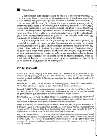 236 William M. Baum
0 controle que cada parceiro exerce na relação sobre o comportamento
outro é o poder daquele parceiro ou, mais precisamente, é o poder das relações
reforço através das quais aquele parceiro controla o comportamento do outro, q
poder de uma relação depende da importância do reforçador e da precisão d0
controle exercido sobre o reforçador. Quanto mais importante for o reforçador e
quanto mais preciso for o controle sobre ele, mais poderosas serão as relações ç)e
reforço. Um desequilíbrio de poder nas relações de reforço existentes em um rela.
cionamento leva à desigualdade na distribuição das vantagens derivadas da rela­
ção. Como o contracontrole aumenta o poder do controlado, ele tende a reduzir a
iniqüidade, ao reduzir o desequilíbrio de poder.
A grande força da democracia é que esse regime político dá às pessoas, aos
controlados, o poder de contracontrolar. O contracontrole acontece por meio de
eleições, manifestações e lobby, Embora a relação permaneça desigual, mesmo com
contracontrole, a duração limitada do tempo de mandato dos governantes assegu­
ra igualdade a longo prazo porque, ao deixarem seus cargos, os governantes se
tornam sujeitos às mesmas relações de reforço que controlam todos os demais.
Quando o comportamento de todos está sujeito às mesmas relações, todos são
iguais entre si. Essa é a teoria, pelo menos; o regime democrático, tal como exerci­
do no mundo de hoje, necessita ser aperfeiçoado.
LEITURAS ADICIONAIS
Adams, J. S. (1965), Inequity in social exchange. In; L. Berkowitz (org.), Advances in expe­
rimental social psychology, vol. 2, p. 267-299. Nova York: Academic Press. Artigo clássico que
ampliai a teoria da eqüidade de Homans, ao considerar os efeitos de diferentes padrões de
comparação.
Homans, G. C. (1961). Socfai fre/iavior: its elem entaiy form s. Nova York: Harcourt Brace
World. Texto clássico que contém a teoria da eqüidade original de Homans.
Lamal, RA. (1991). Three metacontingencies in the pre-perestroika Soviet Union. Behavior
and Social Issues, 1, 75-90. Esse artigo é uma análise comportamental de algumas práticas
de gerenciamento que funcionaram inadequadamente na União Soviética.
Mearsheimer, J. J. (1995). The false promise of international institutions. international
Security, 19, 5-49. Este artigo contém uma discussão ampiiada sobre o dilema da segurança
nas relações internacionais do ponto de vista de um cientista político.
Nevin, J. A. (1985). Behavior analysis, the nuclear arms race, and the peace movement. In:
S. Oskamp (oig.) „International conflict and national policy issues. Applied Social Psychology
Annual, 6, 27-44. Beverly Hills: Sage Publications. Esse artigo é um exemplo de como a
análise comportamental pode ser aplicada a relações internacionais.
Rao, R. K., e Mawhinney, T, C. (1991). Superior-subordinate dyads: dependence of leader
effectiveness on mutual reinforcement contingencies. Journai of the Experim ental A nalyst
o f Behavior, 56, 105-118. Esse artigo descreve estudos realizados em laboratório de relações
superior-subordinado, focalizando particularmente como elas dependem da im portância
dos reforçadores.
 