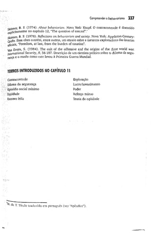 Compreender o behaviorismo 237
Skinner, B. F. (1974). About behaviorism. Nova York: Knopf. 0 contracontrole é discutido
eXp]icitamente no capítulo 12, “The question of control”.*
Skinner, B, F. Cl978). Reflections on behaviorism and society. Nova York: Appleton-Century-
Crofts. Essa obra contém, entre outros, um ensaio sobre a natureza exploradora das loterias
oficiais, “Freedom, at last, from the burden of taxation”.
Van Evera, S. (1984). The cult of the offensive and the origins of the first world war.
frtemotioilal Security, 9>58-107. Descrição de um cientista político sobre o dilema da segu­
rança e o modo como este levòu à Primeira Guerra Mundial.
termos introduzidos NOCAPITULO 11
Còntracontrole
Dilema da segurança
Episódio social mínimo
Eqüidade
Escravo feliz
Exploração
Lucro/investimento
Poder
Reforço mútuo
Teoria da eqüidade
T Título traduzido em português (ver “
Apêndice").
 
