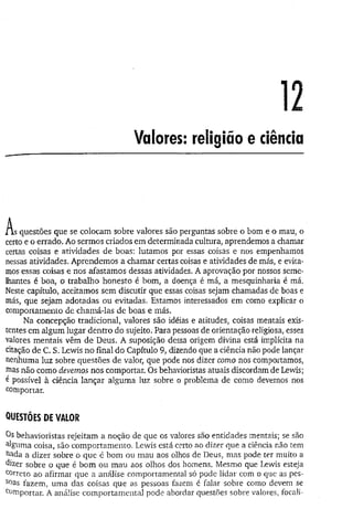 12
Valores: religião e ciência
A 5 questões que se colocam sobre valores são perguntas sobre o bom e o mau, o
certo e o errado. Ao sermos criados em determinada cultura, aprendemos a chamar
certas coisas e atividades de boas: lutamos por essas coisas e nos empenhamos
nessas atividades. Aprendemos a chamar certas coisas e atividades de más, e evita­
mos essas coisas e nos afastamos dessas atividades. A aprovação-por nossos seme­
lhantes é boa, o trabalho honesto é bom, a doença é má, a mesquinharia é má.
Neste capítulo, aceitamos sem discutir que essas coisas sejam chamadas de boas e
más, que sejam adotadas ou evitadas. Estamos interessados em como explicar o
comportamento de chamá-las de boas e más.
Na concepção tradicional, valores são idéias e atitudes, coisas mentais exis­
tentes em algum lugar dentro do sujeito. Para pessoas de orientação religiosa, esses
valores mentais vêm de Deus. A suposição dessa origem divina está implícita na
citação de C. S. Lewis no final do Capítulo 9, dizendo que a ciência não pode lançar
nenhuma luz sobre questões de valor, que pode nos dizer como nos comportamos,
mas não como devemos nos comportar. Os behavioristas atuais discordam de Lewis;
é possível à ciência lançar alguma luz sobre o problema de como devemos nos
comportar.
QUESTÕES DE VALOR
Os behavioristas rejeitam a noção de que os valores são entidades mentais; se são
alguma coisa, são comportamento. Lewis está certo ao dizer que a ciência não tem
ttada a dizer sobre o que é bom ou mau aos olhos de Deus, mas pode ter muito a
dizer sobre o que é bom ou mau aos olhos dos homens. Mesmo que Lewis esteja
correto ao afirmar que a análise comportamental só pode lidar com o que as pes­
soas fazem, uma das coisas que as pessoas fazem é falar sobre como devem se
c°niportar. A análise comportamental pode abordar questões sobre valores, focali-
 