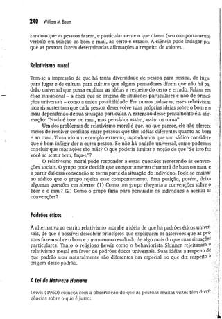 249 William M
, Baum
zando o que as pessoas fazem, e particularmente o que dizem (seu comportamento
verbal) em relação ao bom e mau, ao certo e errado. A ciência pode indagar por
que as pessoas fazem determinadas afirmações a respeito de valores.,
Relativismo moral
Tem-se a impressão de que há tanta diversidade de pessoa para pessoa, de lugar
para lugar e de cultura para cultura que alguns pensadores dizem que não há pa­
drão universal que possa explicar as idéias a respeito do certo e errado. Falam em
ética situacional - a ética que se origina de situações particulares e não de princí­
pios universais - como a única possibilidade, Em outras palavras, esses relativistas
morais sustentam que cada pessoa desenvolve suas próprias idéias sobre o bom e o
mau dependendo de sua situação particular. A extensão desse pensamento é a afir­
mação: “Nada é bom ou mau, mas pensá-los assim, assim os torna”,
Um dos problemas do relativismo moral é que, ao que parece, ele não oferece
meios de resolver conflitos entre pessoas que têm idéias diferentes quanto ao bom
e ao mau. Tomando um exemplo extremo, suponhamos que um sádico considere
que é bom infligir dor a outra pessoa. Se não há padrão universal, como podemos
concluir que suas ações são más? O que poderia limitar a noção de que “Se isso faz
você se sentir bem, faça-o”?
O relativismo moral pode responder a essas questões remetendo às conven­
ções sociais. O grupo pode decidir que comportamento chamará de bom ou.mau, e
a partir daí essa convenção se torna parte da situação do indivíduo. Pode-se ensinar
ao sádico que o grupo rejeita esse comportamento, Essa posição, porém, deixa
algumas questões em aberto: (1) Como um grupo chegaria a convenções sobre o
bom e o mau? (2) Como o grupo faria para persuadir os indivíduos a aceitar as
convenções?
Padrões éticos
A alternativa ao estrito relativismo moral é a idéia de que há padrões éticos univer­
sais, de que é possível descobrir princípios que expliquem as asserções que as pes­
soas fazem sobre o bom e o mau como resultado de algo mais do que suas situações
particulares. Tanto o religioso Lewis como o behaviorista Sldnner rejeitaram o
relativismo moral em favor de padrões éticos universais. Suas idéias a respeito de
que padrão usar naturalmente são diferentes em especial no que diz respeito a
origem desse padrão.
',.vj
A Lei da Natureza Humana j
Lewis (1960) começa com a observação de que as pessoas muitas vezes têm diver' . .]
gências sobre o que é justo: !
 