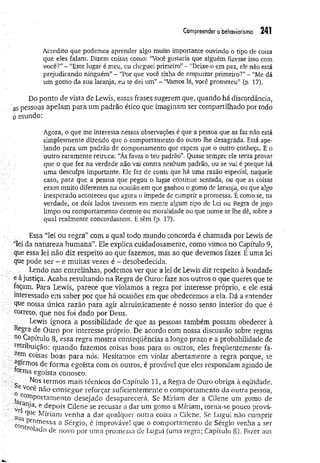 Compreender o behaviorismo 241
Acredito que podemos aprender algo muito importante ouvindo o tipo de coisa
que eles falam. Dizem coisas como: “Você gostaria que alguém fizesse isso com
você?”- “Este lugar é meu, eu cheguei primeiro”- “Deixe-o em paz, ele não está
prejudicando ninguém” - “Por que você tinha de empurrar primeiro?”- "Me dá
um gomo da sua laranja, eu te dei um”- “Vamos lá, você prometeu” (p. 17).
Do ponto de vista de Lewis, essas frases sugerem que, quando há discordância,
as pessoas apelam para um padrão ético que imaginam ser compartilhado por todo
o mundo:
Agora, o que me interessa nessas observações é que a pessoa que as faz não está
simplesmente dizendo que o comportamento do outro lhe desagrada. Está ape­
lando para um padrão de comportamento que espera que o outro conheça. E o
outro raramente retruca: “Às favas o teu padrão”. Quase sempre ele tenta provar
que o que fez na verdade não vai contra nenhum padrão, ou se vai é porque há
uma desculpa importante. Ele faz de conta que há uma razão especial, naquele
caso, para que a pessoa que pegou o lugar continue sentada, ou que as coisas
eram muito diferentes na ocasião em que ganhou o gomo de laranja, ou que algo
inesperado aconteceu que agora o impede de cumprir a promessa. É como se, na
verdade, os dois lados tivessem em mente algum tipo de Lei ou Regra de jogo
limpo ou comportamento decente ou moralidade ou que nome se lhe dê, sobre a
qual realmente concordassem. E têm (p. 17).
Essa “lei ou regra” com a qual todo mundo concorda é chamada por Lewis de
“lei da natureza hum ana”. Ele explica cuidadosamente, como vimos no Capítulo 9,
que essa lei não diz respeito ao que fazemos, mas ao que devemos fazer. E uma lei
que pode ser - e muitas vezes é - desobedecida.
Lendo nas entrelinhas, podemos ver que a lei de Lewis diz respeito à bondade
e à justiça, Acaba resultando na Regra de Ouro: faze aos outros o que queres que te
façam. Para Lewis, parece que violamos a regra por interesse próprio, e ele está
interessado em saber por que há ocasiões em que obedecemos a ela. Dá a entender
que nossa única razão para agir altruisticamente é nosso senso interior do que é
correto, que nos foi dado por Deus.
Lewis ignora a possibilidade de que as pessoas também possam obedecer à
Regra de Ouro por interesse próprio. De acordo com nossa discussão sobre regras
no Capítulo 8, essa regra mostra conseqüências a longo prazo e a probabilidade de
retribuição: quando fazemos coisas boas para os outros, eles freqüentemente fa-
coisas boas para nós, Hesitamos em violar abertamente a regra porque, se
^girmos de forma egoísta com os outros, é provável que eles respondam agindo de
°tnia egoísta conosco.
Nos termos mais técnicos do Capítulo 11, a Regra de Ouro obriga à eqüidade.
Você não consegue reforçar suficientemente o comportamento da outra pessoa,
larC
0T^ ° rtamentO deseJado desaparecerá. Se Míriam der a Cilene um gomo de
vel a’ 6 deP°^s Cilene se recusar a dar um gomo a Míriam, torna-se pouco prová-
sua ^Ue ^ r*am venha a dar qualquer outra coisa a Cilene. Se Lugui não cumprir
c Pr°messa a Sérgio, é improvável que o comportamento de Sérgio venha a ser
r°lado de novo por uma promessa de Lugui (uma regra; Capítulo 8). Fazer aos
 