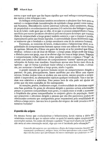 242 Wiliiom M. Baum
outros o que você quer que lhe façam significa que você reforça o comportamento
dos outros e eles reforçam o seu.
Os biólogos evolucionistas também reconhecem o altruísmo (ser bom para os
outros) e a reciprocidade (considerações de eqüidade a longo prazo) como univer­
sais humanos. (Reconhecem outros universais culturais, como casamento, direito
de propriedade e reconhecimento de parentes.) O raciocínio dos biólogos é parale­
lo ao de Lewis: onde quer que se olhe, vê-se que as pessoas compartilham e fazem
sacrifícios por outros (praticam altruísmo) pelo menos parte do tempo; que trapaças
(falta de reciprocidade a longo prazo) também ocorrem; e que a trapaça é punida,
especialmente pelos que foram logrados. A universalidade desses fenômenos suge­
re realmente que a bondade e a justiça constituem uma lei da natureza humana.
Entretanto, ao contrário de Lewis, evolucionistas e behavioristas vêem as re-
gularidades do comportamento humano apenas como um reflexo de várias formas
de egoísmo. Míriam dá a Cilene um gomo de laranja só se for provável que Cilene
retribua - reforce o ato de doar de Míriam - a longo prazo. Sérgio pode dar tempo ■
e dinheiro para sua igreja, mas só se obtiver algo em troca a longo prazo. Trapaças ;
e comportamento verbal capaz de evitar punições devido a trapaças (“fingir”, de
acordo com Lewis) são diferentes do comportamento “correto” apenas por serem ■
reforçados de forma mais imediata. Constituem apenas uma forma mais óbvia de
egoísmo - agir de forma a produzir maior reforço a curto prazo. Assim, o altruís­
mo, por aumentar o benefício a longo prazo, ainda é egoísta.
A grande exceção ao egoísmo humano ocorre no comportamento dirigido a
parentes. Os pais, principalmente, fazem sacrifícios por seus filhos sem esperar
retorno. Irmãos muitas vezes se ajudam uns aos outros, mesmo quando a recipro­
cidade é improvável, ou abertamente rejeitam qualquer retribuição. Tios e tias aju­
dam seus sobrinhos e sobrinhas. Uma pessoa bem de vida pode até ajudar um
primo que não tem condições de lhe corresponder.
As exceções, porém, confirmam a regra. A universalidade do altruísmo sugere ■
’
uma base genética. Os genes de altruísmo dirigido a parentes seriam selecionados -
porque os parentes compartilham esses genes, e a ajuda entre si tende a aumentar
a freqüência dos genes compartilhados no conjunto gênico da população. Genes
que promovem o altruísmo dirigido a pessoas que não têm parentesco podem ser
selecionados contanto que acompanhem genes responsáveis pela sensibilidade ao
reforço a longo prazo. Isso nos leva à questão das origens: de onde provém a lei da .
natureza humana?
A questõo das origens
Da mesma forma que evolucionistas e behavioristas, Lewis rejeita a idéia dos
relativistas morais de que os valores sobre os quais há acordo sejam simplesmente
convenções sociais. Eis como ele discute a questão “O que você chama de Lei Moia j
não seria só uma convenção social, algo que nos é inculcado pela educação?”-
' ; [
Concordo plenamente que aprendemos a Regra do Comportamento Decente corn j
nossos pais e professores, amigos e livros, tal como aprendemos tudo o mais. P°ie^’ ]
algumas das coisas que aprendemos são meras convenções que poderiam ser o1 ..;
 
