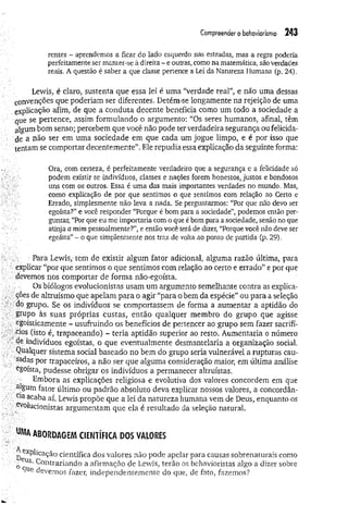 Compreender o behaviorismo 243
rentes - aprendemos a ficar do lado esquerdo nas estradas, mas a regra poderia
perfeitamente ser manter-se à direita - e outras, como na matemática, são verdades
reais. A questão é saber a que classe pertence a Lei da Natureza Humana (p. 24).
Lewis, é claro, sustenta que essa lei é uma "verdade real”, e não uma dessas
convenções que poderiam ser diferentes. Detém-se longamente na rejeição de uma
explicação afim, de que a conduta decente beneficia como um todo a sociedade a
que se pertence, assim formulando o argumento: “Os seres humanos, afinal, têm
algum bom senso; percebem que você não pode ter verdadeira segurança ou felicida­
de a não ser em uma sociedade em que cada um jogue limpo, e é por isso que
tentam se comportar decentemente”. Ele repudia essa explicação da seguinte forma:
Ora, com certeza, é perfeitamente verdadeiro que a segurança e a felicidade só
podem existir se indivíduos, classes e nações forem honestos, justos e bondosos
uns com os outros. Essa é uma das mais importantes verdades no mundo. Mas,
como explicação de por que sentimos o que sentimos com relação ao Certo e
Errado, simplesmente não leva a nada. Se perguntarmos: “Por que não devo ser
egoísta?” e você responder “Porque é bom para a sociedade”, podemos então per­
guntar, “Por que eu me importaria com o que é bom para a sociedade, senão no que
atinja a mim pessoalmente?”, e então você terá de dizer, “Porque você não deve ser
egoísta”- o que simplesmente nos traz de volta ao ponto de partida (p. 29).
■ Para Lewis,' tem de existir algum fator adicional, alguma razão última, para
explicar “por que sentimos o que sentimos com relação ao certo e errado” e por que
devemos nos comportar de forma não-egoísta.
Os biólogos evolucionistas usam um argumento semelhante contra as explica­
ções de altruísmo que apelam para o agir “para o bem da espécie” ou para a seleção
do grupo. Se os indivíduos se comportassem de forma a aumentar a aptidão do
grupo às suas próprias custas, então qualquer membro do grupo que agisse
egoisticamente - usufruindo os benefícios de pertencer ao grupo sem fazer sacrifí­
cios (isto é, trapaceando) ~ teria aptidão superior ao resto. Aumentaria o número
de indivíduos egoístas, o que eventualmente desmantelaria a organização social.
.Qualquer sistema social baseado no bem do grupo seria vulnerável a rupturas cau­
sadas por trapaceiros, a não ser que alguma consideração maior, em última análise
egoísta, pudesse obrigar os indivíduos a permanecer altruístas.
Embora as explicações religiosa e evolutiva dos valores concordem em que
algum fator último ou padrão absoluto deva explicar nossos valores, a concordan­
ce acaba aí. Lewis propõe que a lei da natureza humana vem de Deus, enquanto os
;e.Volucionistas argumentam que ela é resultado da seleção natural.
UMAabordagem científica dos valores
k explicação científica dos valores não pode apelar para causas sobrenaturais como
0eus- Contrariando a afirmação de Lewis, terão os behavioristas algo a dizer sobre
9Ue devemos fazer, independentemente do que, de fato, fazemos?
 